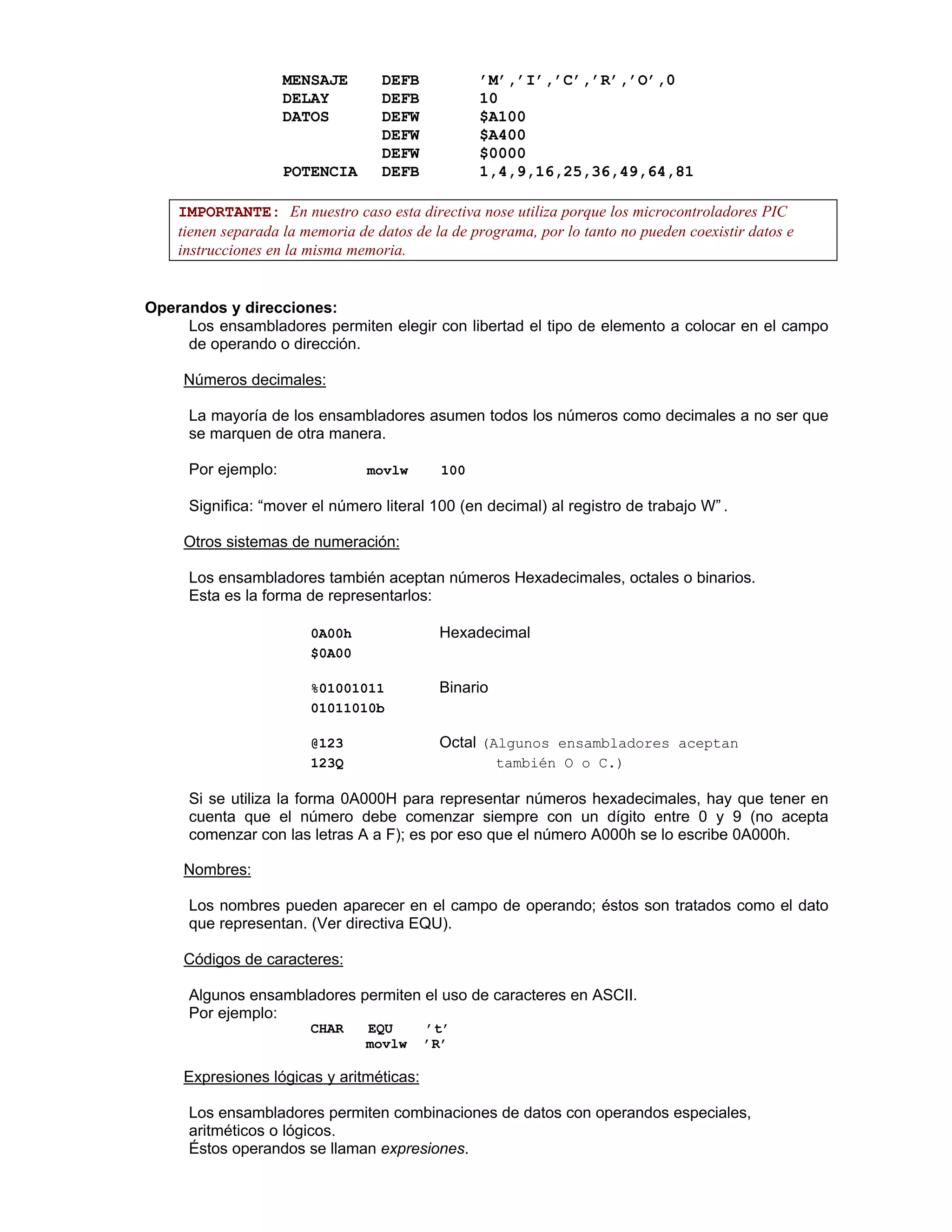 MENSAJE DEFB ’M’,’I’,’C’,’R’,’O’,0
DELAY DEFB 10
DATOS DEFW $A100
DEFW $A400
DEFW $0000
POTENCIA DEFB 1,4,9,16,25,36,49,64,81
IMPORTANTE: En nuestro caso esta directiva nose utiliza porque los microcontroladores PIC
tienen separada la memoria de datos de la de programa, por lo tanto no pueden coexistir datos e
instrucciones en la misma memoria.
Operandos y direcciones:
Los ensambladores permiten elegir con libertad el tipo de elemento a colocar en el campo
de operando o dirección.
Ø Números decimales:
La mayoría de los ensambladores asumen todos los números como decimales a no ser que
se marquen de otra manera.
Por ejemplo: movlw 100
Significa: “mover el número literal 100 (en decimal) al registro de trabajo W” .
Ø Otros sistemas de numeración:
Los ensambladores también aceptan números Hexadecimales, octales o binarios.
Esta es la forma de representarlos:
0A00h  Hexadecimal
$0A00 
%01001011  Binario
01011010b 
@123  Octal (Algunos ensambladores aceptan
123Q  también O o C.)
Si se utiliza la forma 0A000H para representar números hexadecimales, hay que tener en
cuenta que el número debe comenzar siempre con un dígito entre 0 y 9 (no acepta
comenzar con las letras A a F); es por eso que el número A000h se lo escribe 0A000h.
Ø Nombres:
Los nombres pueden aparecer en el campo de operando; éstos son tratados como el dato
que representan. (Ver directiva EQU).
Ø Códigos de caracteres:
Algunos ensambladores permiten el uso de caracteres en ASCII.
Por ejemplo:
CHAR EQU ’t’
movlw ’R’
Ø Expresiones lógicas y aritméticas:
Los ensambladores permiten combinaciones de datos con operandos especiales,
aritméticos o lógicos.
Éstos operandos se llaman expresiones.
 