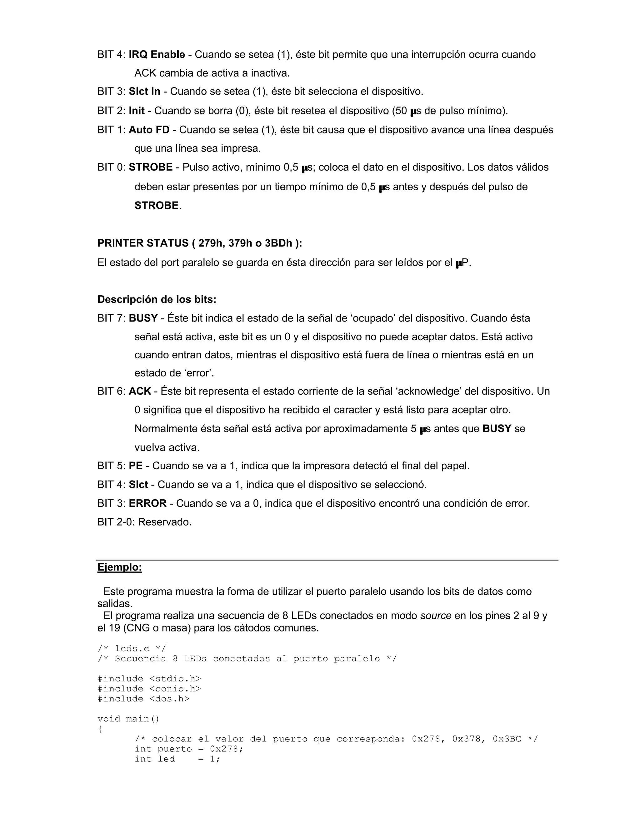 BIT 4: IRQ Enable - Cuando se setea (1), éste bit permite que una interrupción ocurra cuando
ACK cambia de activa a inactiva.
BIT 3: Slct In - Cuando se setea (1), éste bit selecciona el dispositivo.
BIT 2: Init - Cuando se borra (0), éste bit resetea el dispositivo (50 µs de pulso mínimo).
BIT 1: Auto FD - Cuando se setea (1), éste bit causa que el dispositivo avance una línea después
que una línea sea impresa.
BIT 0: STROBE - Pulso activo, mínimo 0,5 µs; coloca el dato en el dispositivo. Los datos válidos
deben estar presentes por un tiempo mínimo de 0,5 µs antes y después del pulso de
STROBE.
PRINTER STATUS ( 279h, 379h o 3BDh ):
El estado del port paralelo se guarda en ésta dirección para ser leídos por el µP.
Descripción de los bits:
BIT 7: BUSY - Éste bit indica el estado de la señal de ‘ocupado’ del dispositivo. Cuando ésta
señal está activa, este bit es un 0 y el dispositivo no puede aceptar datos. Está activo
cuando entran datos, mientras el dispositivo está fuera de línea o mientras está en un
estado de ‘error’.
BIT 6: ACK - Éste bit representa el estado corriente de la señal ‘acknowledge’ del dispositivo. Un
0 significa que el dispositivo ha recibido el caracter y está listo para aceptar otro.
Normalmente ésta señal está activa por aproximadamente 5 µs antes que BUSY se
vuelva activa.
BIT 5: PE - Cuando se va a 1, indica que la impresora detectó el final del papel.
BIT 4: Slct - Cuando se va a 1, indica que el dispositivo se seleccionó.
BIT 3: ERROR - Cuando se va a 0, indica que el dispositivo encontró una condición de error.
BIT 2-0: Reservado.
Ejemplo:
Este programa muestra la forma de utilizar el puerto paralelo usando los bits de datos como
salidas.
El programa realiza una secuencia de 8 LEDs conectados en modo source en los pines 2 al 9 y
el 19 (CNG o masa) para los cátodos comunes.
/* leds.c */
/* Secuencia 8 LEDs conectados al puerto paralelo */
#include <stdio.h>
#include <conio.h>
#include <dos.h>
void main()
{
/* colocar el valor del puerto que corresponda: 0x278, 0x378, 0x3BC */
int puerto = 0x278;
int led = 1;
 