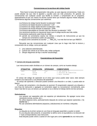 Convenciones en la escritura del código fuente
Para hacer la tarea del programador más grata, se usan algunas convenciones. Cada uno
puede adoptar las que más le agraden y ayuden para ser más productivo. En general, las
convenciones son cualquier acción que facilita la revisión y comprensión de un programa,
especialmente el que uno mismo ha escrito cuando tiene que revisarlo algunos meses después.
Comentamos algunas convenciones que usaremos:
§ Los ficheros de código fuente llevarán la extensión *.ASM
§ Los ficheros de listado llevarán la extensión *.LST
§ Los ficheros de código objeto llevarán la extensión *.OBJ
§ Los ficheros de errores llevarán la extensión *.ERR
§ Los ficheros ejecutables en formato Intel Hex llevarán la extensión *.HEX
§ Los nemónicos escritos en mayúscula hacen que el código escrito sea más visible.
§ Comentarios explicando cada línea de código.
§ Un párrafo de comentarios explica las rutinas o conjunto de instrucciones ya que los
campos de comentarios suelen ser pequeños.
§ El espacio entre caracteres se escribe “ _” . RB0_ES_1 es más fácil de leer que RB0ES1.
Recuerde que las convenciones son cualquier cosa que le haga más fácil la lectura y
comprensión de su código, como por ejemplo:
1- Una cabecera estandarizada.
2- Colocar las rutinas en el mismo sitio, todas contiguas.
3- Dibujar diagramas de flujo o escribir seudocódigo.
Características del Assembler
²² Campos del lenguaje assembler:
Las instrucciones están divididas en un número de campos, como se muestra debajo.
ETIQUETAS OPERACIÓN OPERANDO COMENTARIOS
caso movf 5,w ; lee puerto A
retlw 4 ; retorna de subrutina
trio sleep ; bajo consumo
El campo del código de operación es el único que nunca puede estar vacío; éste siempre
contiene una instrucción o una directiva del assembler.
El campo del operando o dirección puede contener una dirección o un dato, o puede estar en
blanco.
El campo del comentario o de etiquetas es opcional. El programador asignará una etiqueta a
una línea de instrucción o agregará un comentario según su conveniencia: normalmente, para
hacer más fácil el uso y la lectura; por ejemplo si va a retomar el trabajo dentro de tres semanas.
Delimitadores:
Los campos van separados sólo con espacios y/o tabulaciones. No agregar nunca otros
caracteres (comas, puntos, etc ).
No utilice espacios extra, particularmente después de comas que separan operandos. ( Ej:
movlw 5,w )
No use caracteres delimitadores (espacios y tabulaciones) en nombres o etiquetas.
Etiquetas:
La etiqueta es el primer campo en una línea en lenguaje assembler y puede no existir.
Si una etiqueta está presente, el assembler la define como el equivalente a la dirección del
1° byte correspondiente a esa instrucción.
Esta etiqueta puede volver a usarse en otro lugar pero como operando de una instrucción.
 