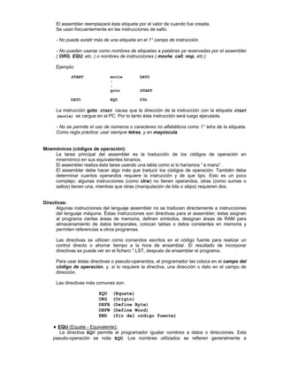 El assembler reemplazará ésta etiqueta por el valor de cuando fue creada.
Se usan frecuentemente en las instrucciones de salto.
- No puede existir más de una etiqueta en el 1° campo de instrucción.
- No pueden usarse como nombres de etiquetas a palabras ya reservadas por el assembler
( ORG, EQU, etc. ) o nombres de instrucciones ( movlw, call, nop, etc.)
Ejemplo:
START movlw DATO
:
:
goto START
DATO EQU 05h
La instrucción goto START causa que la dirección de la instrucción con la etiqueta START
(movlw) se cargue en el PC. Por lo tanto ésta instrucción será luego ejecutada.
- No se permite el uso de números o caracteres no alfabéticos como 1° letra de la etiqueta.
Como regla práctica: usar siempre letras, y en mayúscula.
Mnemónicos (códigos de operación):
La tarea principal del assembler es la traducción de los códigos de operación en
mnemónico en sus equivalentes binarios.
El assembler realiza ésta tarea usando una tabla como si lo haríamos “ a mano” .
El assembler debe hacer algo más que traducir los códigos de operación. También debe
determinar cuantos operandos requiere la instrucción y de que tipo. Esto es un poco
complejo; algunas instrucciones (como clrw) no tienen operandos, otras (como sumas o
saltos) tienen una, mientras que otras (manipulación de bits o skips) requieren dos.
Directivas:
Algunas instrucciones del lenguaje assembler no se traducen directamente a instrucciones
del lenguaje máquina. Éstas instrucciones son directivas para el assembler; éstas asignan
al programa ciertas áreas de memoria, definen símbolos, designan áreas de RAM para
almacenamiento de datos temporales, colocan tablas o datos constantes en memoria y
permiten referencias a otros programas.
Las directivas se utilizan como comandos escritos en el código fuente para realizar un
control directo o ahorrar tiempo a la hora de ensamblar. El resultado de incorporar
directivas se puede ver en el fichero *.LST, después de ensamblar el programa.
Para usar éstas directivas o pseudo-operandos, el programador las coloca en el campo del
código de operación, y, si lo requiere la directiva, una dirección o dato en el campo de
dirección.
Las directivas más comunes son:
Ø EQU (Equate)
Ø ORG (Origin)
Ø DEFB (Define Byte)
Ø DEFW (Define Word)
Ø END (fin del código fuente)
♦♦ EQU (Equate - Equivalente):
La directiva EQU permite al programador igualar nombres a datos o direcciones. Esta
pseudo-operación se nota EQU. Los nombres utilizados se refieren generalmente a
 