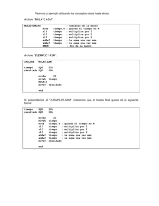 Veamos un ejemplo utilizando los conceptos vistos hasta ahora:
Archivo “ MULX10.ASM” :
MULX10 MACRO ; comienzo de la macro
movf tiempo,w ; guarda el tiempo en W
rlf tiempo ; multiplica por 2
rlf tiempo ; multiplica por 2
rlf tiempo ; multiplica por 2
addwf tiempo ; le suma una vez más
addwf tiempo ; le suma una vez más
ENDM ; fin de la macro
Archivo “ EJEMPLO1.ASM” :
INCLUDE MULX8.ASM
tiempo EQU 0Ch
resultado EQU 0Dh
movlw 20
movwh tiempo
MULX10
movwf resultado
end
Si ensamblamos el “ EJEMPLO1.ASM” notaremos que el listado final queda de la siguiente
forma:
tiempo EQU 0Ch
resultado EQU 0Dh
movlw 20
movwh tiempo
movf tiempo,w ; guarda el tiempo en W
rlf tiempo ; multiplica por 2
rlf tiempo ; multiplica por 2
rlf tiempo ; multiplica por 2
addwf tiempo ; le suma una vez más
addwf tiempo ; le suma una vez más
movwf resultado
end
 