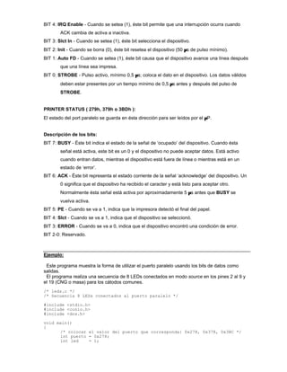BIT 4: IRQ Enable - Cuando se setea (1), éste bit permite que una interrupción ocurra cuando
ACK cambia de activa a inactiva.
BIT 3: Slct In - Cuando se setea (1), éste bit selecciona el dispositivo.
BIT 2: Init - Cuando se borra (0), éste bit resetea el dispositivo (50 µs de pulso mínimo).
BIT 1: Auto FD - Cuando se setea (1), éste bit causa que el dispositivo avance una línea después
que una línea sea impresa.
BIT 0: STROBE - Pulso activo, mínimo 0,5 µs; coloca el dato en el dispositivo. Los datos válidos
deben estar presentes por un tiempo mínimo de 0,5 µs antes y después del pulso de
STROBE.
PRINTER STATUS ( 279h, 379h o 3BDh ):
El estado del port paralelo se guarda en ésta dirección para ser leídos por el µP.
Descripción de los bits:
BIT 7: BUSY - Éste bit indica el estado de la señal de ‘ocupado’ del dispositivo. Cuando ésta
señal está activa, este bit es un 0 y el dispositivo no puede aceptar datos. Está activo
cuando entran datos, mientras el dispositivo está fuera de línea o mientras está en un
estado de ‘error’.
BIT 6: ACK - Éste bit representa el estado corriente de la señal ‘acknowledge’ del dispositivo. Un
0 significa que el dispositivo ha recibido el caracter y está listo para aceptar otro.
Normalmente ésta señal está activa por aproximadamente 5 µs antes que BUSY se
vuelva activa.
BIT 5: PE - Cuando se va a 1, indica que la impresora detectó el final del papel.
BIT 4: Slct - Cuando se va a 1, indica que el dispositivo se seleccionó.
BIT 3: ERROR - Cuando se va a 0, indica que el dispositivo encontró una condición de error.
BIT 2-0: Reservado.
Ejemplo:
Este programa muestra la forma de utilizar el puerto paralelo usando los bits de datos como
salidas.
El programa realiza una secuencia de 8 LEDs conectados en modo source en los pines 2 al 9 y
el 19 (CNG o masa) para los cátodos comunes.
/* leds.c */
/* Secuencia 8 LEDs conectados al puerto paralelo */
#include <stdio.h>
#include <conio.h>
#include <dos.h>
void main()
{
/* colocar el valor del puerto que corresponda: 0x278, 0x378, 0x3BC */
int puerto = 0x278;
int led = 1;
 