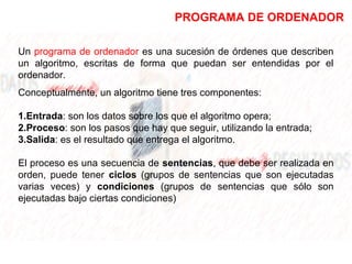 PROGRAMA DE ORDENADOR
Un programa de ordenador es una sucesión de órdenes que describen
un algoritmo, escritas de forma que puedan ser entendidas por el
ordenador.
Conceptualmente, un algoritmo tiene tres componentes:
1.Entrada: son los datos sobre los que el algoritmo opera;
2.Proceso: son los pasos que hay que seguir, utilizando la entrada;
3.Salida: es el resultado que entrega el algoritmo.
El proceso es una secuencia de sentencias, que debe ser realizada en
orden, puede tener ciclos (grupos de sentencias que son ejecutadas
varias veces) y condiciones (grupos de sentencias que sólo son
ejecutadas bajo ciertas condiciones)
 