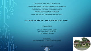 UNIVERSIDAD NACIONAL DE PANAMÁ

CENTRO REGIONAL UNIVERSITARIO SEDE LOS SANTOS
FACULTAD DE CIENCIAS DE LA EDUCACIÓN
POSTGRADO-DOCENCIA SUPERIOR
COMUNICACIÓN Y TECNOLOGÍA EDUCATIVA

“INTRODUCCIÓN A LA TECNOLOGÍA EDUCATIVA”
INTEGRANTES
LIC. FRANKLIN CABALLERO
LIC. ROLANDO CASTILLO
LIC. MAYNOL NÚÑEZ

PROFESORA
MAGÍSTER DELIA CONSUEGRA DE SUCRE

NOVIEMBRE 2013.

 
