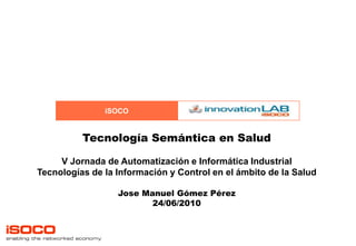Tecnología Semántica en Salud V Jornada de Automatización e Informática Industrial Tecnologías de la Información y Control en el ámbito de la Salud Jose Manuel Gómez Pérez 24/06/2010 