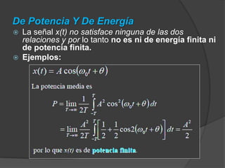 De Potencia Y De EnergíaSe dice que una señal es de energía si y solo si satisface la condición dadaSe dice que una señal es de potencia si y solo si satisface la condición dadaLas clasificaciones de energía y de potencia son mutuamente excluyentes ya que:	a) Una señal de energía tiene una potencia media igual a cero.	b) Una señal de potencia tiene una energía infinita. 			( ⇒ E = ∞ )En general tanto las señales periódicas como las aleatorias van a ser señales de potencia, mientras que las señales determinística y no periódicas suelen ser de energía.(⇒ P = 0 )