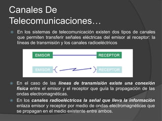 Canales De Telecomunicaciones…En los sistemas de telecomunicación existen dos tipos de canales que permiten transferir señales eléctricas del emisor al receptor: la líneas de transmisión y los canales radioeléctricosEn el caso de las líneas de transmisión existe una conexión física entre el emisor y el receptor que guía la propagación de las ondas electromagnéticas.