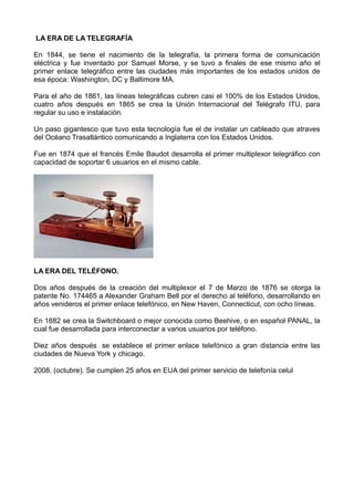 LA ERA DE LA TELEGRAFÍA
En 1844, se tiene el nacimiento de la telegrafía, la primera forma de comunicación
eléctrica y fue inventado por Samuel Morse, y se tuvo a finales de ese mismo año el
primer enlace telegráfico entre las ciudades más importantes de los estados unidos de
esa época: Washington, DC y Baltimore MA.
Para el año de 1861, las líneas telegráficas cubren casi el 100% de los Estados Unidos,
cuatro años después en 1865 se crea la Unión Internacional del Telégrafo ITU, para
regular su uso e instalación.
Un paso gigantesco que tuvo esta tecnología fue el de instalar un cableado que atraves
del Océano Trasatlántico comunicando a Inglaterra con los Estados Unidos.
Fue en 1874 que el francés Emile Baudot desarrolla el primer multiplexor telegráfico con
capacidad de soportar 6 usuarios en el mismo cable.
LA ERA DEL TELÉFONO.
Dos años después de la creación del multiplexor el 7 de Marzo de 1876 se otorga la
patente No. 174465 a Alexander Graham Bell por el derecho al teléfono, desarrollando en
años venideros el primer enlace telefónico, en New Haven, Connecticut, con ocho líneas.
En 1882 se crea la Switchboard o mejor conocida como Beehive, o en español PANAL, la
cual fue desarrollada para interconectar a varios usuarios por teléfono.
Diez años después se establece el primer enlace telefónico a gran distancia entre las
ciudades de Nueva York y chicago.
2008. (octubre). Se cumplen 25 años en EUA del primer servicio de telefonía celul
 
