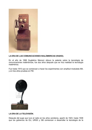 LA ERA DE LAS COMUNICACIONES INALÁMBRICAS (RADIO).
En el año de 1896 Guglielmo Marconi obtuvo la patente sobre la tecnología de
comunicaciones inalámbricas, fue dos años después que se hico realidad la tecnología
inalámbrica.
Fue hasta 1915 que se comienzan a hacer los experimentos con amplitud modulada AM,
y en tres años pruebas en FM.
LA ERA DE LA TELEVISIÓN.
Después del auge que tuvo el radio en los años venideros, apartir de 1923, hasta 1938
que los gobiernos de EU, URSS y GB comienzan a desarrollar la tecnología de la
 