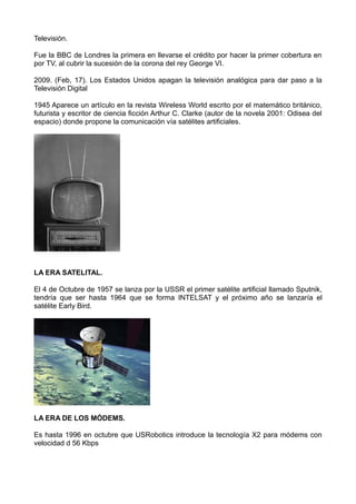 Televisión.
Fue la BBC de Londres la primera en llevarse el crédito por hacer la primer cobertura en
por TV, al cubrir la sucesión de la corona del rey George VI.
2009. (Feb, 17). Los Estados Unidos apagan la televisión analógica para dar paso a la
Televisión Digital
1945 Aparece un artículo en la revista Wireless World escrito por el matemático británico,
futurista y escritor de ciencia ficción Arthur C. Clarke (autor de la novela 2001: Odisea del
espacio) donde propone la comunicación vía satélites artificiales.
LA ERA SATELITAL.
El 4 de Octubre de 1957 se lanza por la USSR el primer satélite artificial llamado Sputnik,
tendría que ser hasta 1964 que se forma INTELSAT y el próximo año se lanzaría el
satélite Early Bird.
LA ERA DE LOS MÓDEMS.
Es hasta 1996 en octubre que USRobotics introduce la tecnología X2 para módems con
velocidad d 56 Kbps
 