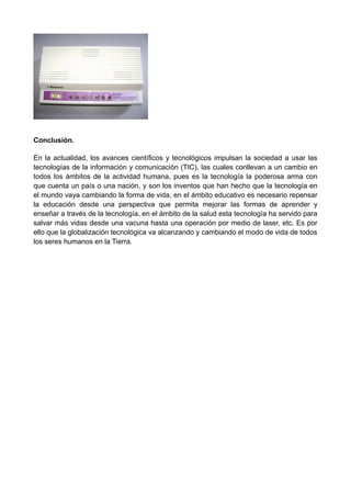 Conclusión.
En la actualidad, los avances científicos y tecnológicos impulsan la sociedad a usar las
tecnologías de la información y comunicación (TIC), las cuales conllevan a un cambio en
todos los ámbitos de la actividad humana, pues es la tecnología la poderosa arma con
que cuenta un país o una nación, y son los inventos que han hecho que la tecnología en
el mundo vaya cambiando la forma de vida, en el ámbito educativo es necesario repensar
la educación desde una perspectiva que permita mejorar las formas de aprender y
enseñar a través de la tecnología, en el ámbito de la salud esta tecnología ha servido para
salvar más vidas desde una vacuna hasta una operación por medio de laser, etc. Es por
ello que la globalización tecnológica va alcanzando y cambiando el modo de vida de todos
los seres humanos en la Tierra.
 