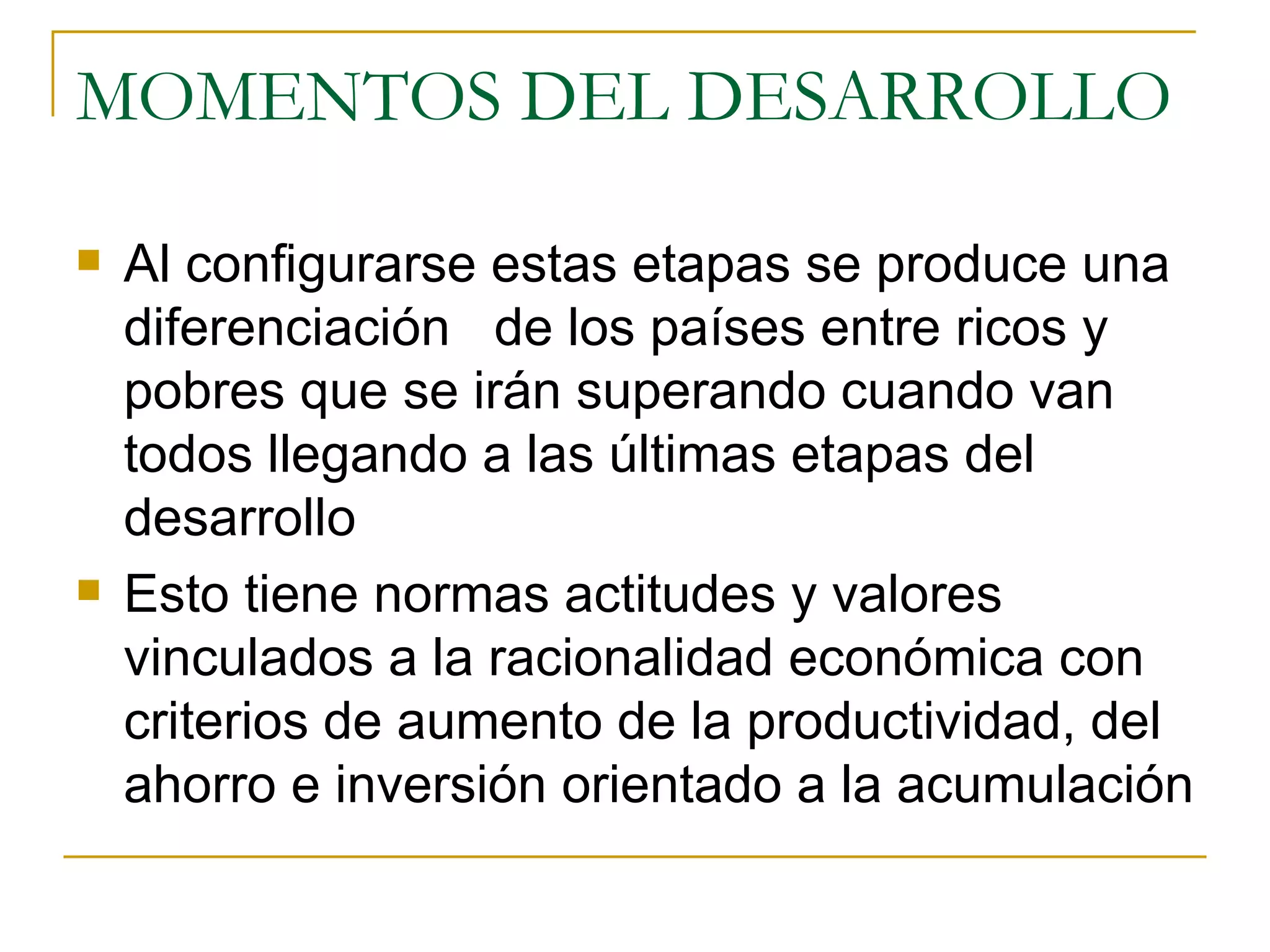 MOMENTOS DEL DESARROLLO Al configurarse estas etapas se produce una diferenciación  de los países entre ricos y pobres que se irán superando cuando van todos llegando a las últimas etapas del desarrollo Esto tiene normas actitudes y valores  vinculados a la racionalidad económica con criterios de aumento de la productividad, del ahorro e inversión orientado a la acumulación 