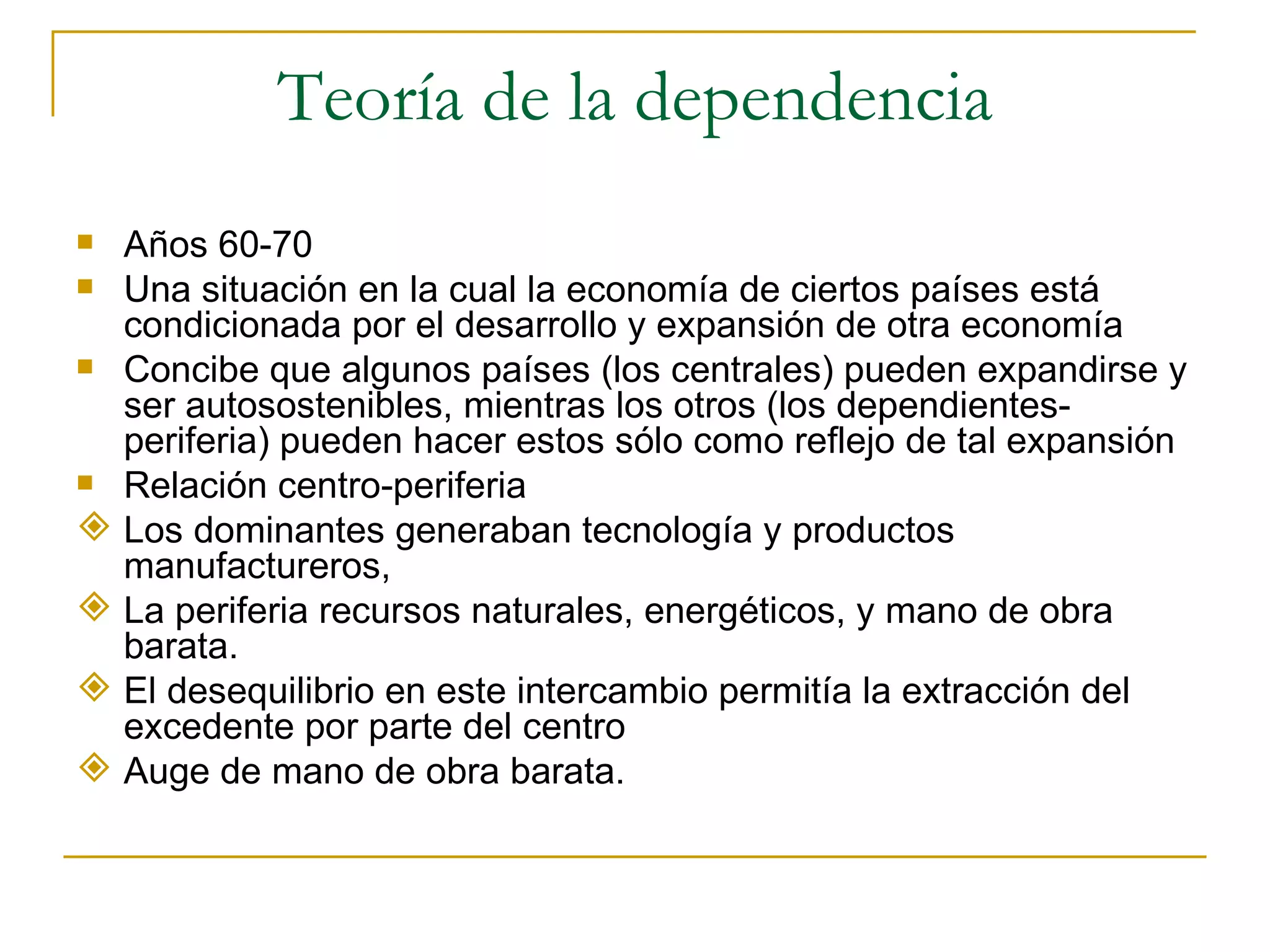 Teoría de la dependencia Años 60-70 Una situación en la cual la economía de ciertos países está condicionada por el desarrollo y expansión de otra economía Concibe que algunos países (los centrales) pueden expandirse y ser autosostenibles, mientras los otros (los dependientes-periferia) pueden hacer estos sólo como reflejo de tal expansión Relación centro-periferia Los dominantes generaban tecnología y productos manufactureros,  La periferia recursos naturales, energéticos, y mano de obra barata.  El desequilibrio en este intercambio permitía la extracción del excedente por parte del centro Auge de mano de obra barata.  