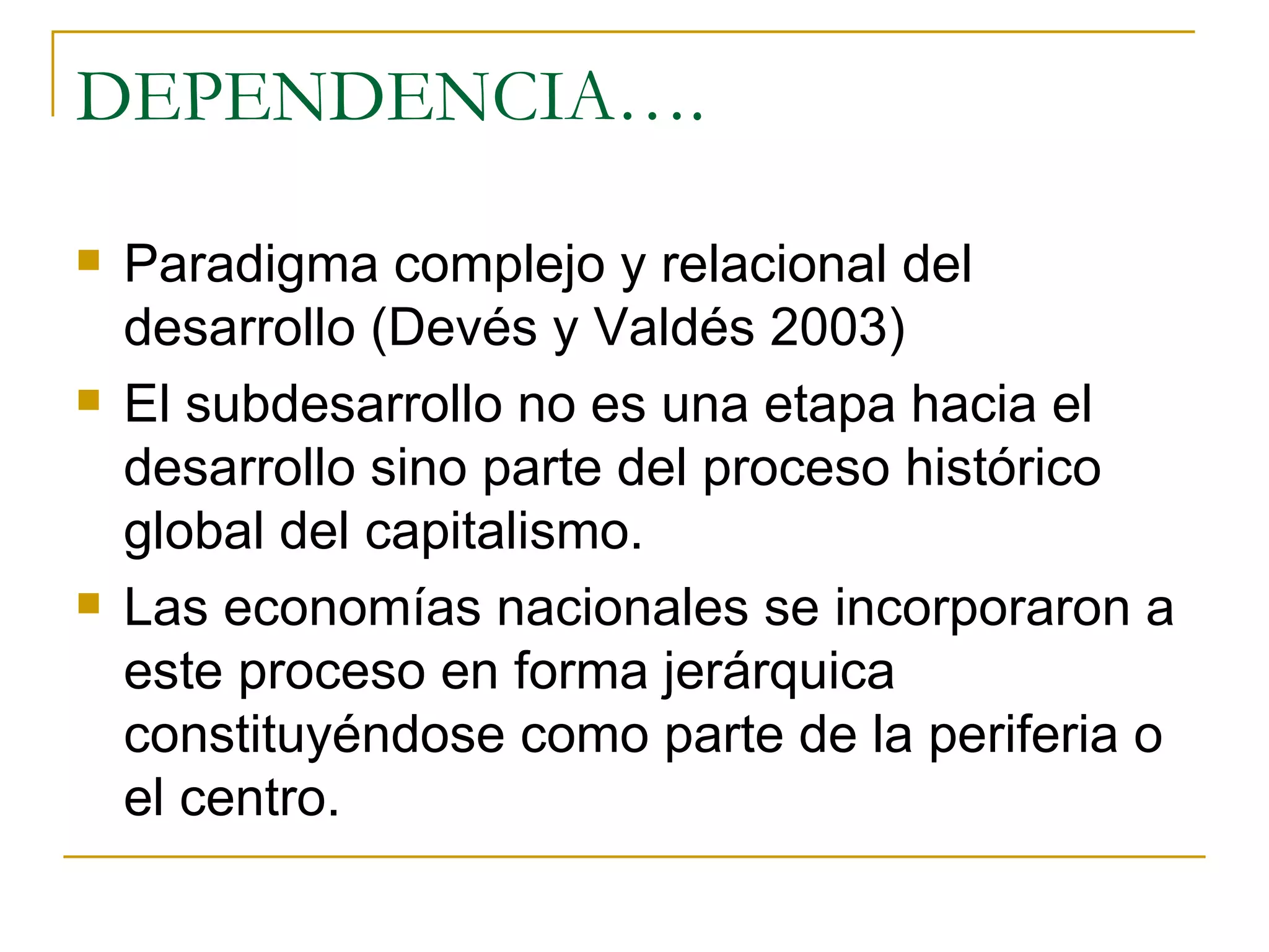 DEPENDENCIA…. Paradigma complejo y relacional del desarrollo (Devés y Valdés 2003)  El subdesarrollo no es una etapa hacia el desarrollo sino parte del proceso histórico global del capitalismo. Las economías nacionales se incorporaron a este proceso en forma jerárquica constituyéndose como parte de la periferia o el centro. 
