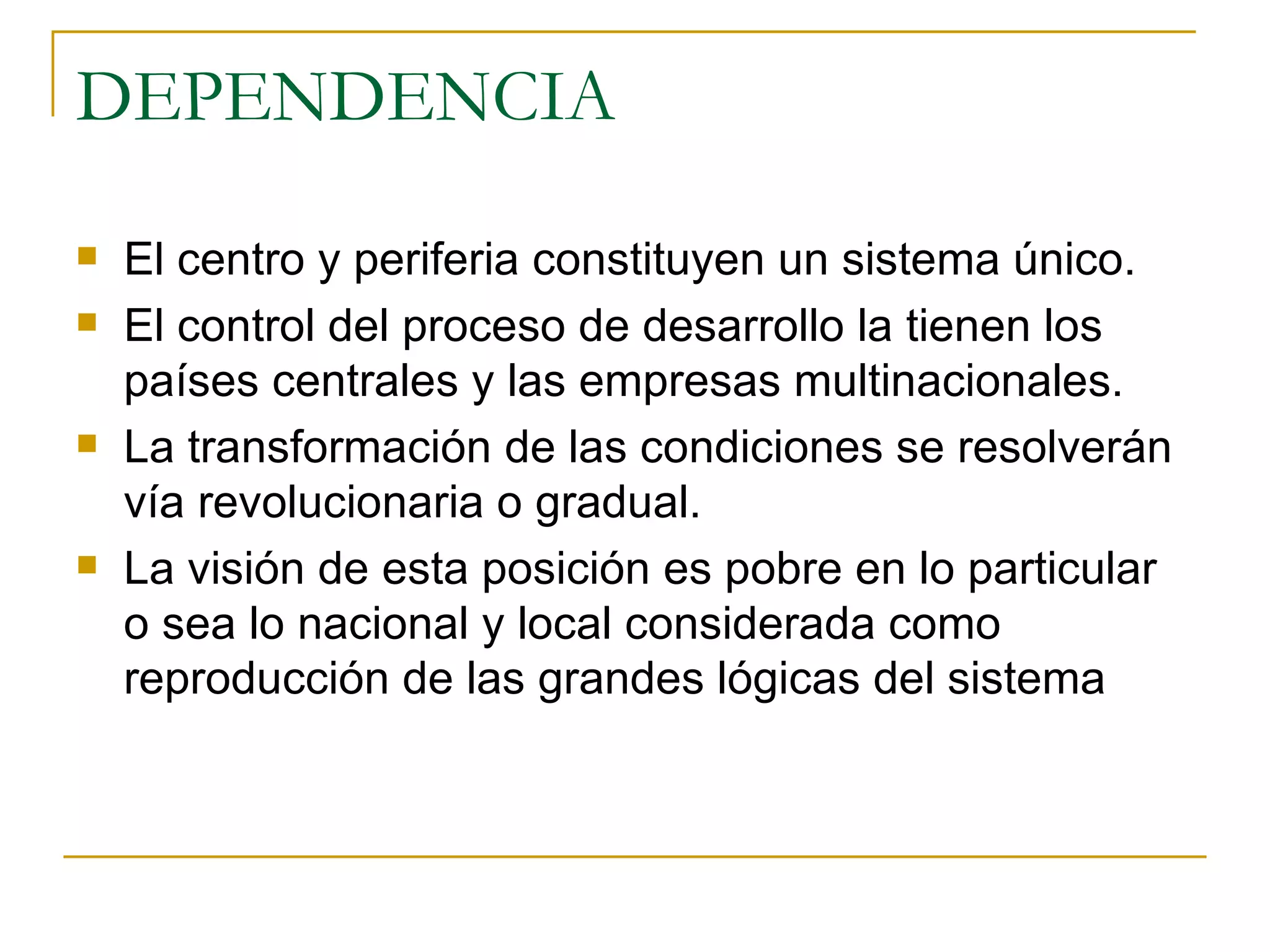 DEPENDENCIA El centro y periferia constituyen un sistema único.  El control del proceso de desarrollo la tienen los países centrales y las empresas multinacionales.  La transformación de las condiciones se resolverán vía revolucionaria o gradual. La visión de esta posición es pobre en lo particular o sea lo nacional y local considerada como reproducción de las grandes lógicas del sistema  