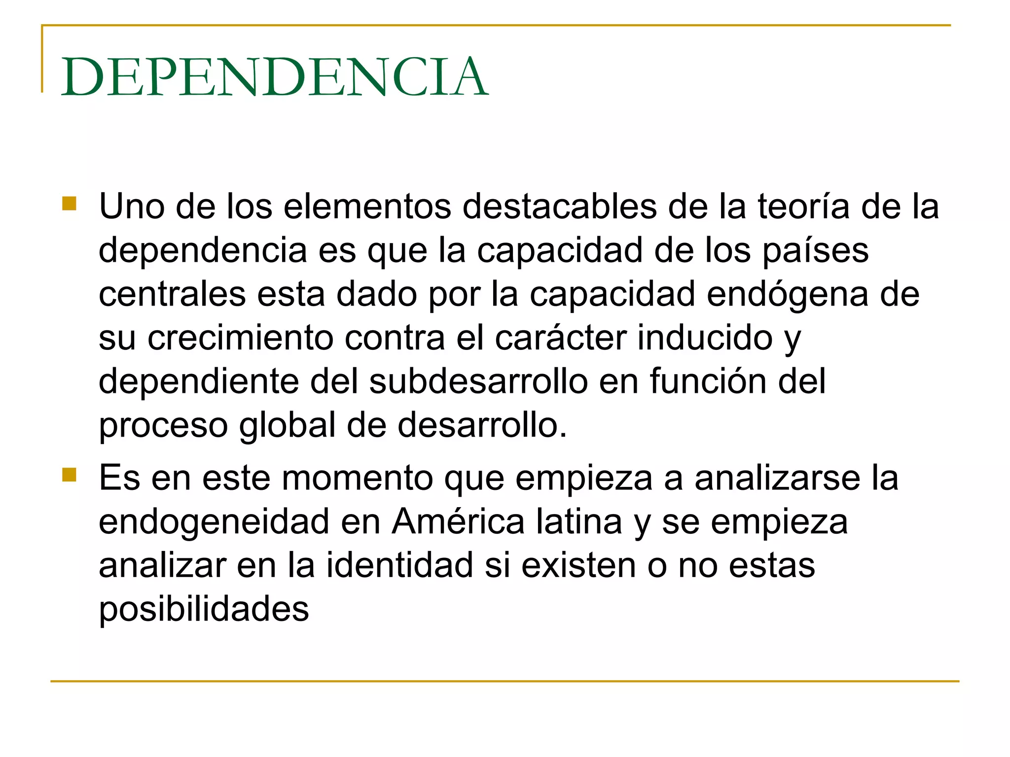 DEPENDENCIA Uno de los elementos destacables de la teoría de la dependencia es que la capacidad de los países centrales esta dado por la capacidad endógena de su crecimiento contra el carácter inducido y dependiente del subdesarrollo en función del proceso global de desarrollo.  Es en este momento que empieza a analizarse la endogeneidad en América latina y se empieza analizar en la identidad si existen o no estas posibilidades 