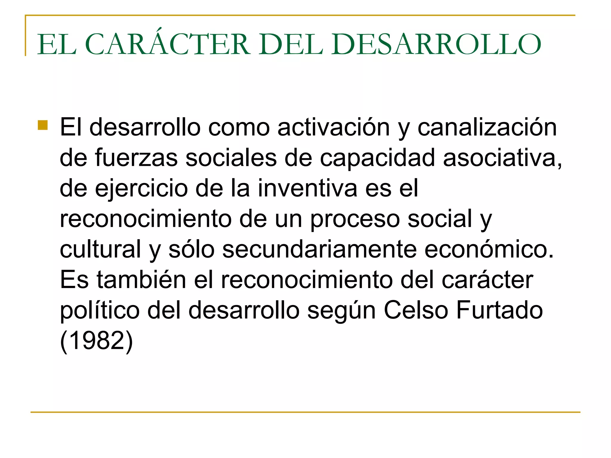 EL CARÁCTER DEL DESARROLLO El desarrollo como activación y canalización de fuerzas sociales de capacidad asociativa, de ejercicio de la inventiva es el reconocimiento de un proceso social y cultural y sólo secundariamente económico. Es también el reconocimiento del carácter político del desarrollo según Celso Furtado (1982) 