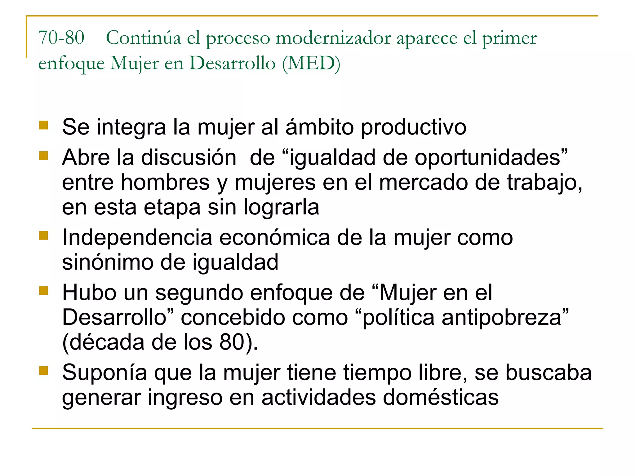 70-80  Continúa el proceso modernizador aparece el primer enfoque Mujer en Desarrollo (MED) Se integra la mujer al ámbito productivo Abre la discusión  de “igualdad de oportunidades” entre hombres y mujeres en el mercado de trabajo, en esta etapa sin lograrla Independencia económica de la mujer como sinónimo de igualdad Hubo un segundo enfoque de “Mujer en el Desarrollo” concebido como “política antipobreza” (década de los 80).  Suponía que la mujer tiene tiempo libre, se buscaba generar ingreso en actividades domésticas 