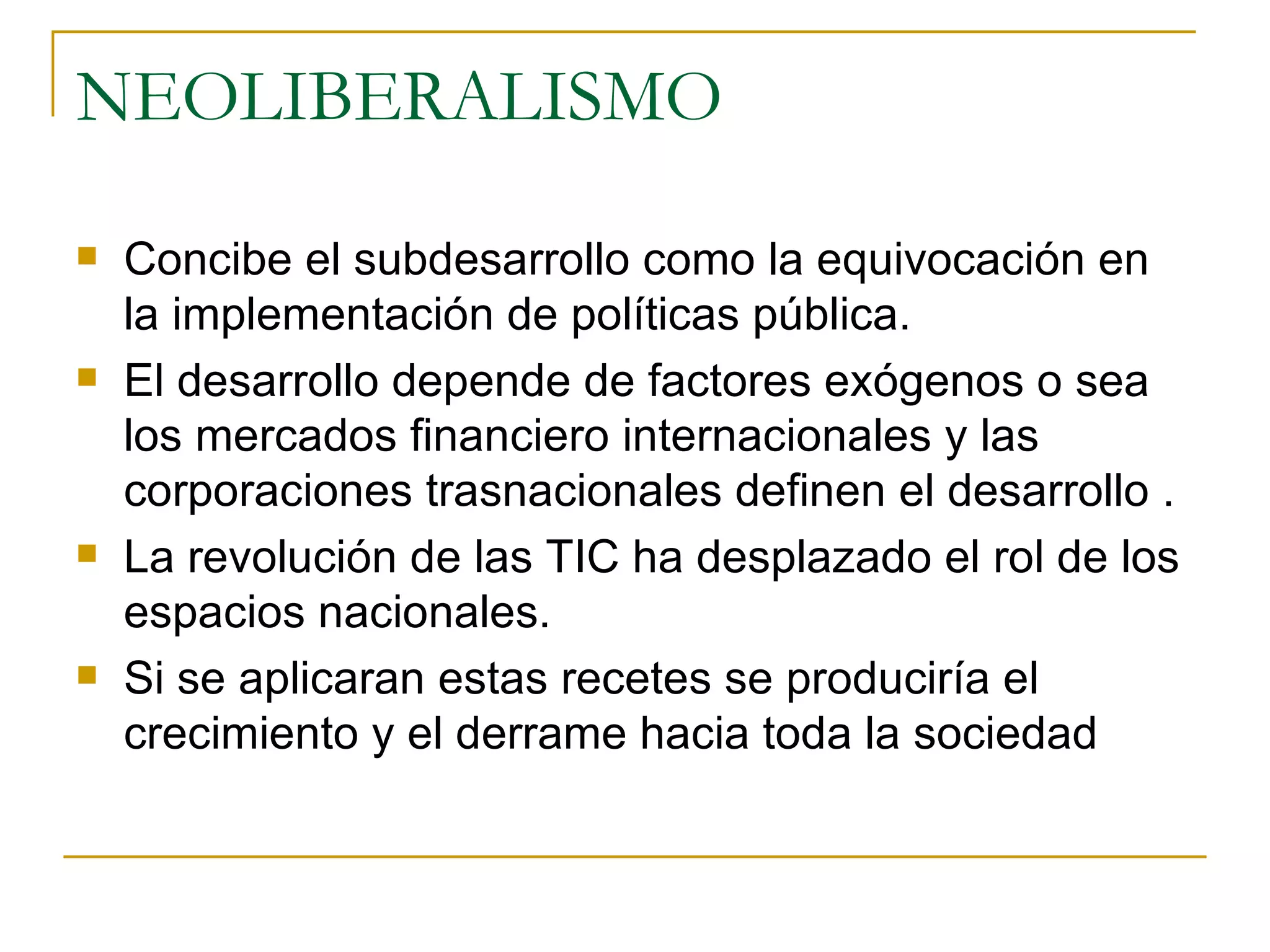 NEOLIBERALISMO Concibe el subdesarrollo como la equivocación en la implementación de políticas pública.  El desarrollo depende de factores exógenos o sea los mercados financiero internacionales y las corporaciones trasnacionales definen el desarrollo . La revolución de las TIC ha desplazado el rol de los espacios nacionales. Si se aplicaran estas recetes se produciría el crecimiento y el derrame hacia toda la sociedad 