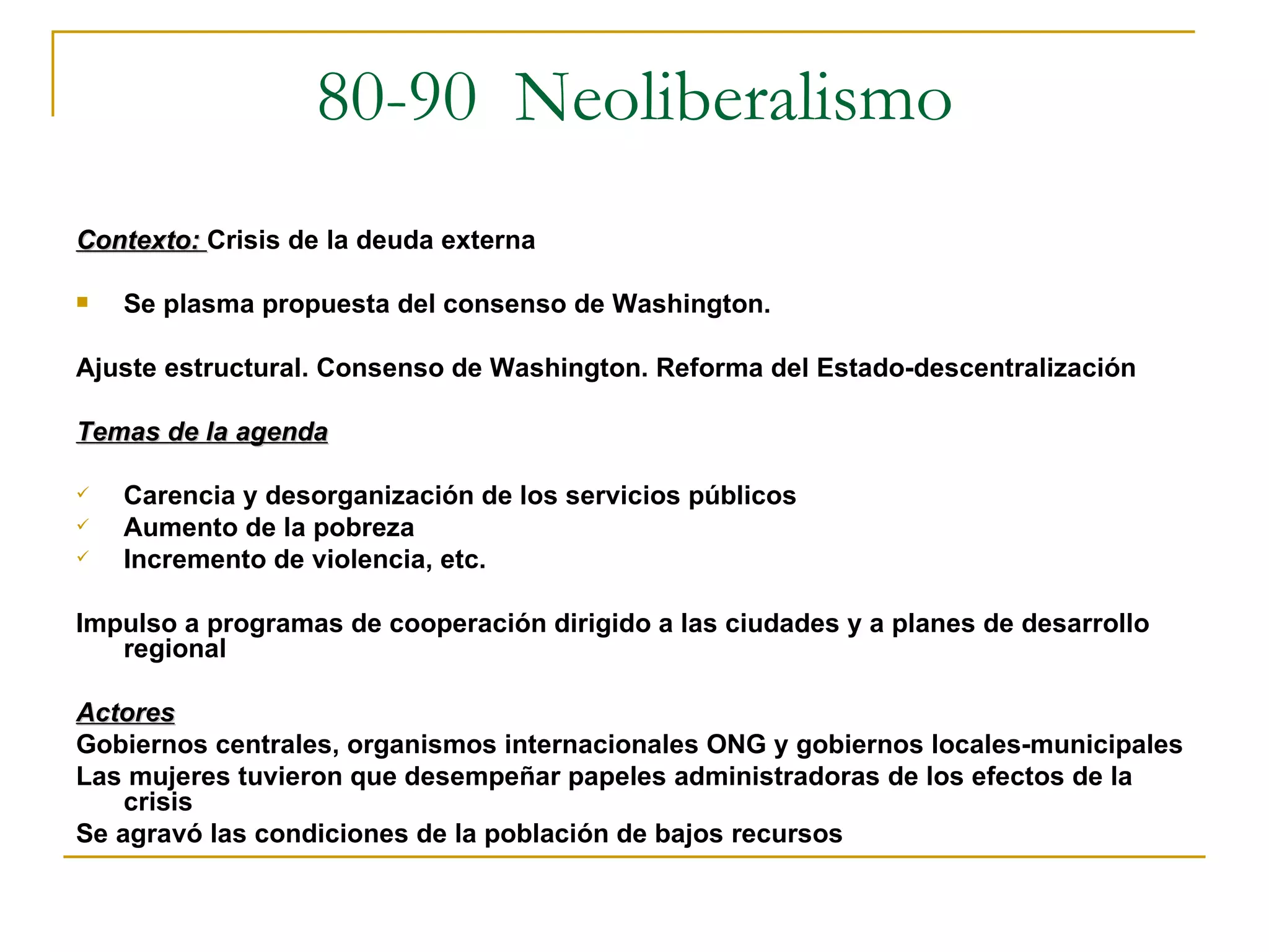 80-90  Neoliberalismo Contexto:  Crisis de la deuda externa Se plasma propuesta del consenso de Washington. Ajuste estructural. Consenso de Washington. Reforma del Estado-descentralización Temas de la agenda Carencia y desorganización de los servicios públicos Aumento de la pobreza Incremento de violencia, etc.  Impulso a programas de cooperación dirigido a las ciudades y a planes de desarrollo regional Actores Gobiernos centrales, organismos internacionales ONG y gobiernos locales-municipales Las mujeres tuvieron que desempeñar papeles administradoras de los efectos de la crisis Se agravó las condiciones de la población de bajos recursos 