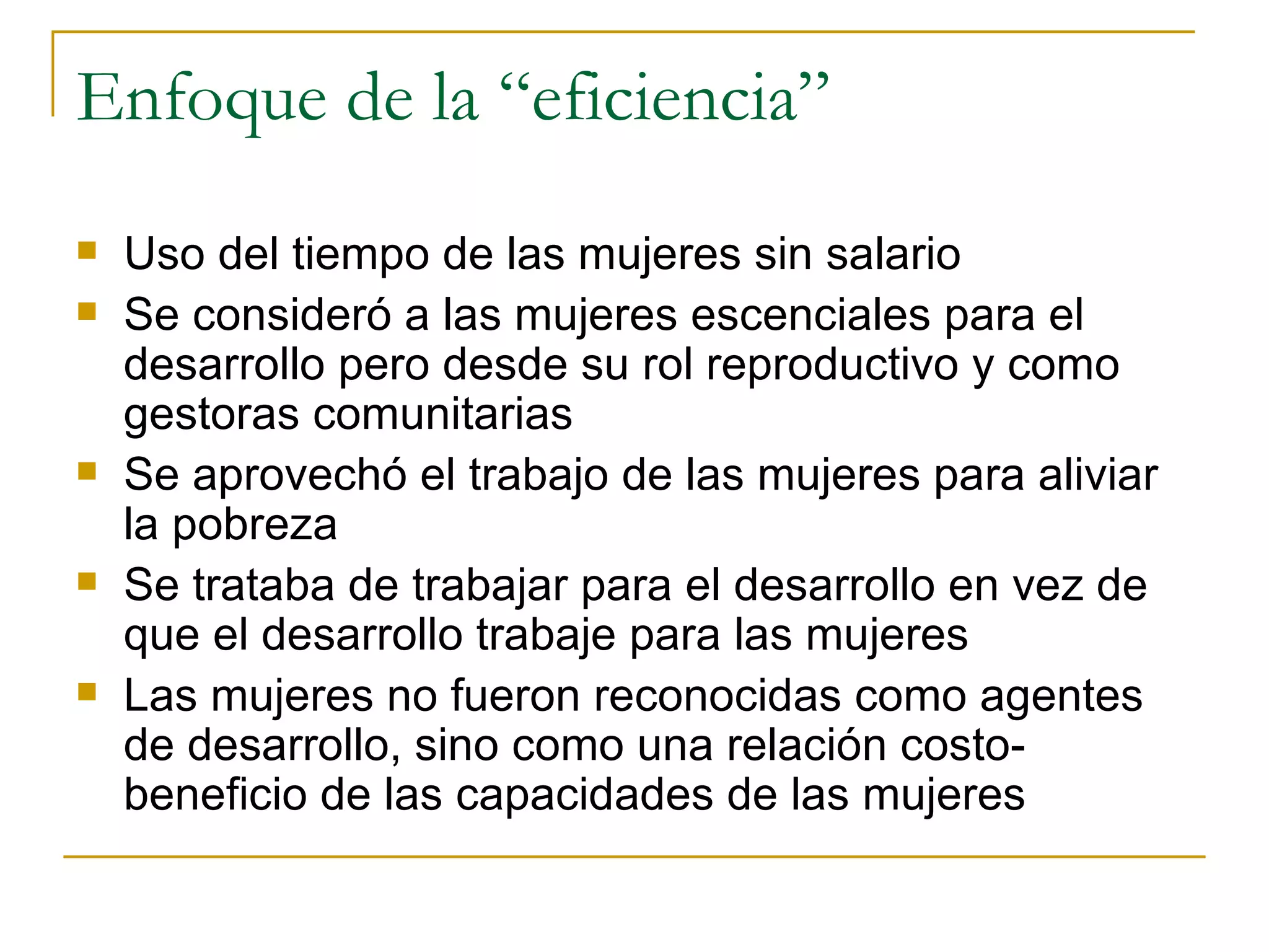 Enfoque de la “eficiencia” Uso del tiempo de las mujeres sin salario Se consideró a las mujeres escenciales para el desarrollo pero desde su rol reproductivo y como gestoras comunitarias Se aprovechó el trabajo de las mujeres para aliviar la pobreza Se trataba de trabajar para el desarrollo en vez de que el desarrollo trabaje para las mujeres Las mujeres no fueron reconocidas como agentes de desarrollo, sino como una relación costo-beneficio de las capacidades de las mujeres 