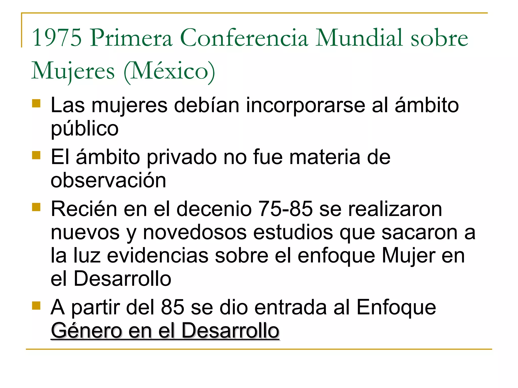 1975 Primera Conferencia Mundial sobre Mujeres (México) Las mujeres debían incorporarse al ámbito público El ámbito privado no fue materia de observación  Recién en el decenio 75-85 se realizaron nuevos y novedosos estudios que sacaron a la luz evidencias sobre el enfoque Mujer en el Desarrollo A partir del 85 se dio entrada al Enfoque  Género en el Desarrollo   