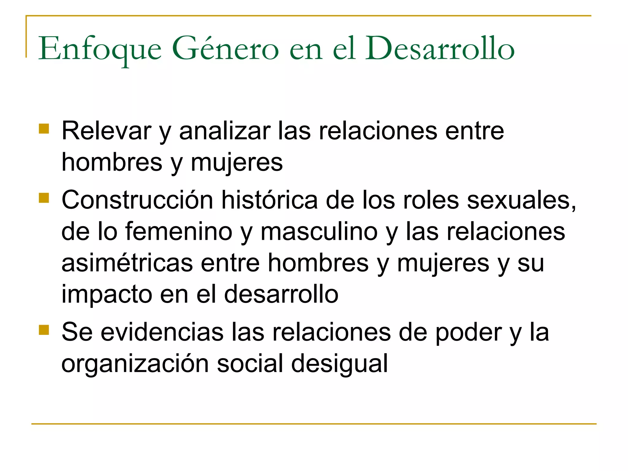 Enfoque Género en el Desarrollo Relevar y analizar las relaciones entre hombres y mujeres Construcción histórica de los roles sexuales, de lo femenino y masculino y las relaciones asimétricas entre hombres y mujeres y su impacto en el desarrollo Se evidencias las relaciones de poder y la organización social desigual 