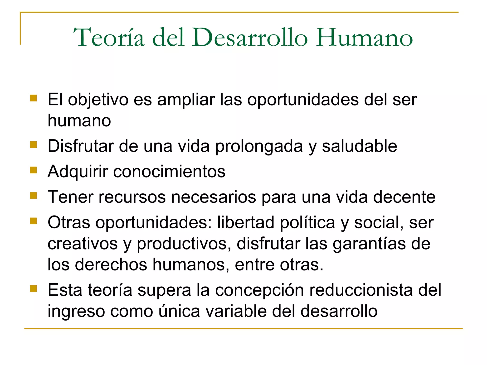Teoría del Desarrollo Humano El objetivo es ampliar las oportunidades del ser humano Disfrutar de una vida prolongada y saludable Adquirir conocimientos Tener recursos necesarios para una vida decente Otras oportunidades: libertad política y social, ser creativos y productivos, disfrutar las garantías de los derechos humanos, entre otras.  Esta teoría supera la concepción reduccionista del ingreso como única variable del desarrollo 