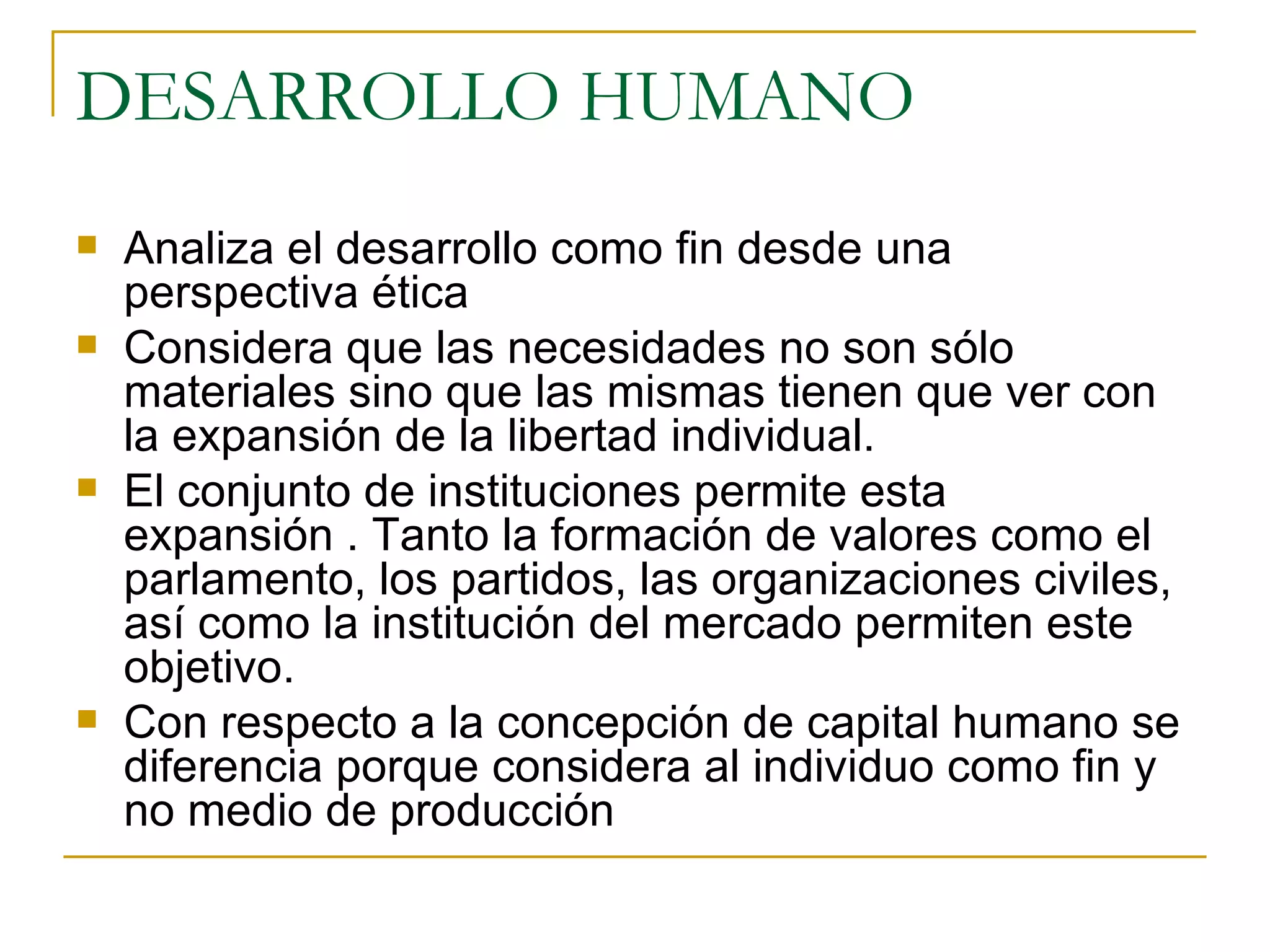 DESARROLLO HUMANO Analiza el desarrollo como fin desde una perspectiva ética Considera que las necesidades no son sólo materiales sino que las mismas tienen que ver con la expansión de la libertad individual. El conjunto de instituciones permite esta expansión . Tanto la formación de valores como el parlamento, los partidos, las organizaciones civiles, así como la institución del mercado permiten este objetivo. Con respecto a la concepción de capital humano se diferencia porque considera al individuo como fin y no medio de producción 
