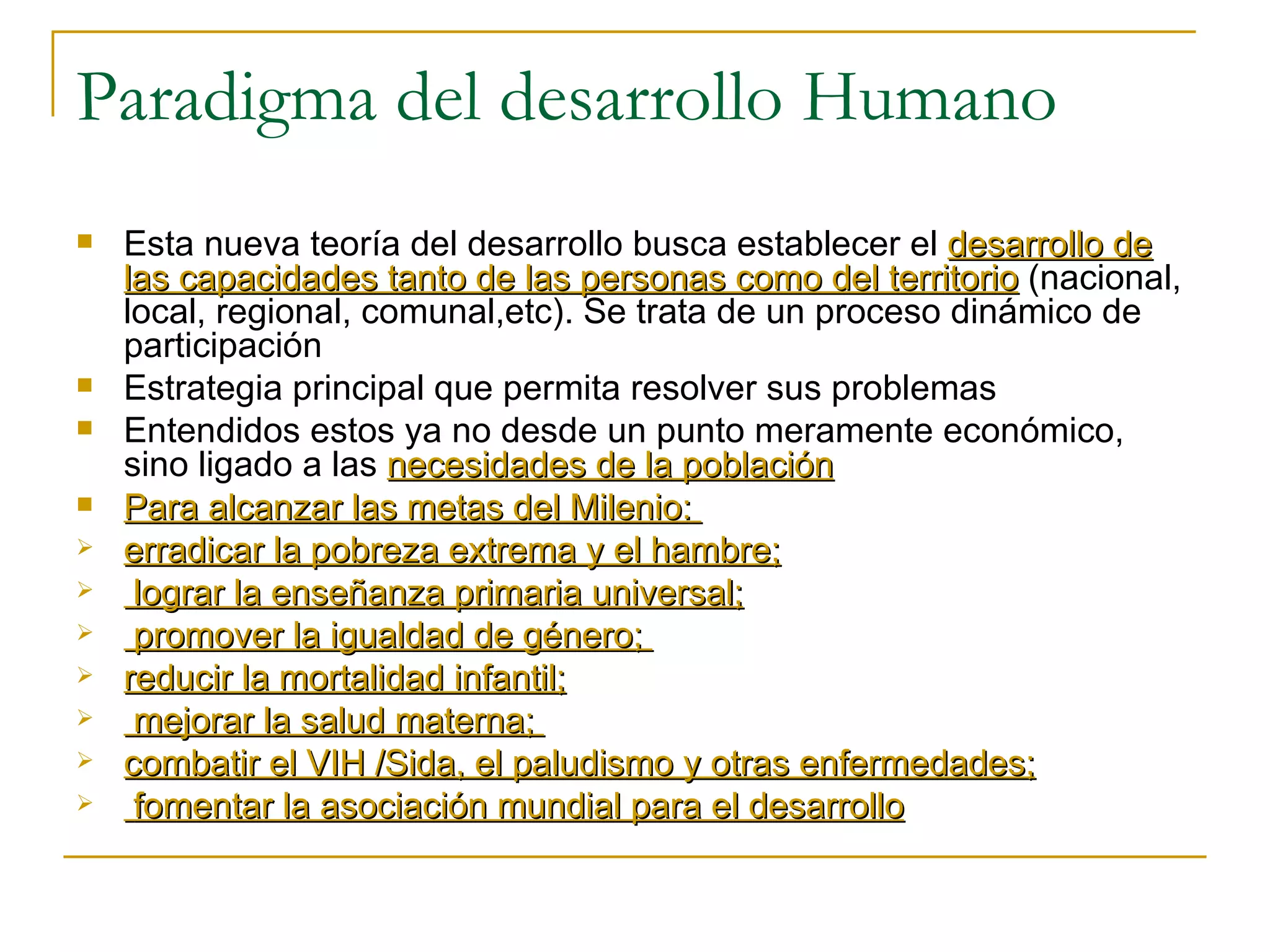 Paradigma del desarrollo Humano  Esta nueva teoría del desarrollo busca establecer el  desarrollo de las capacidades tanto de las personas como del territorio  (nacional, local, regional, comunal,etc). Se trata de un proceso dinámico de participación  Estrategia principal que permita resolver sus problemas Entendidos estos ya no desde un punto meramente económico, sino ligado a las  necesidades de la población Para alcanzar las metas del Milenio:  erradicar la pobreza extrema y el hambre; lograr la enseñanza primaria universal; promover la igualdad de género;  reducir la mortalidad infantil; mejorar la salud materna;  combatir el VIH /Sida, el paludismo y otras enfermedades; fomentar la asociación mundial para el desarrollo 