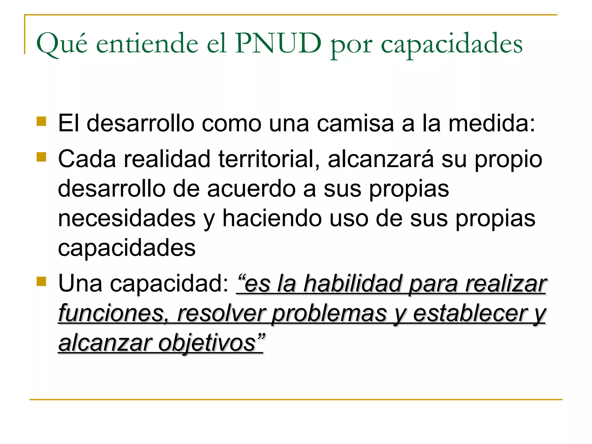 Qué entiende el PNUD por capacidades El desarrollo como una camisa a la medida: Cada realidad territorial, alcanzará su propio desarrollo de acuerdo a sus propias necesidades y haciendo uso de sus propias capacidades Una capacidad:  “es la habilidad para realizar funciones, resolver problemas y establecer y alcanzar objetivos” 