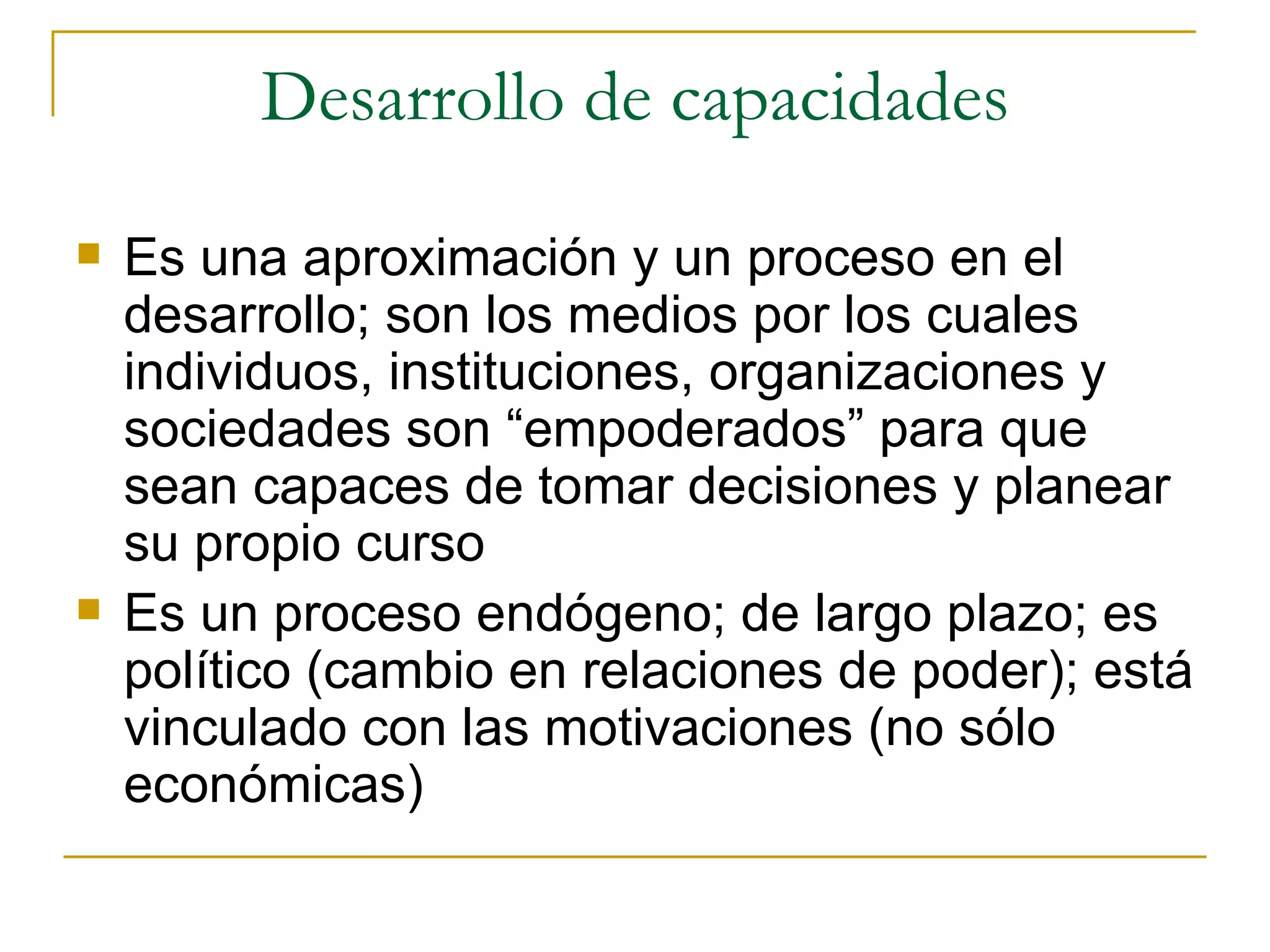 Desarrollo de capacidades Es una aproximación y un proceso en el desarrollo; son los medios por los cuales individuos, instituciones, organizaciones y sociedades son “empoderados” para que sean capaces de tomar decisiones y planear su propio curso Es un proceso endógeno; de largo plazo; es político (cambio en relaciones de poder); está vinculado con las motivaciones (no sólo económicas) 