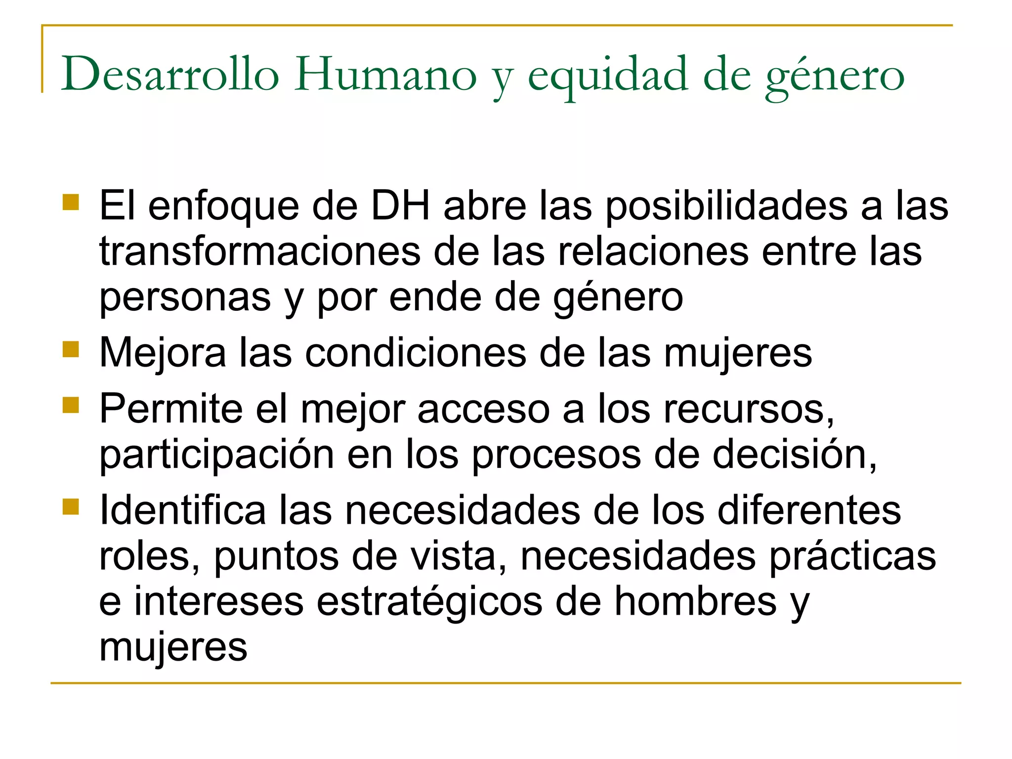 Desarrollo Humano y equidad de género El enfoque de DH abre las posibilidades a las transformaciones de las relaciones entre las personas y por ende de género Mejora las condiciones de las mujeres Permite el mejor acceso a los recursos, participación en los procesos de decisión,  Identifica las necesidades de los diferentes roles, puntos de vista, necesidades prácticas e intereses estratégicos de hombres y mujeres 