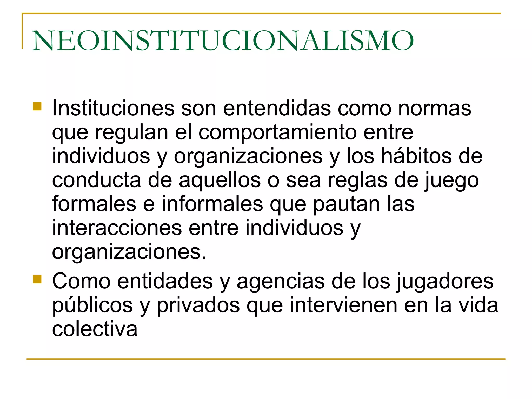 NEOINSTITUCIONALISMO Instituciones son entendidas como normas que regulan el comportamiento entre individuos y organizaciones y los hábitos de conducta de aquellos o sea reglas de juego formales e informales que pautan las interacciones entre individuos y organizaciones. Como entidades y agencias de los jugadores públicos y privados que intervienen en la vida colectiva 