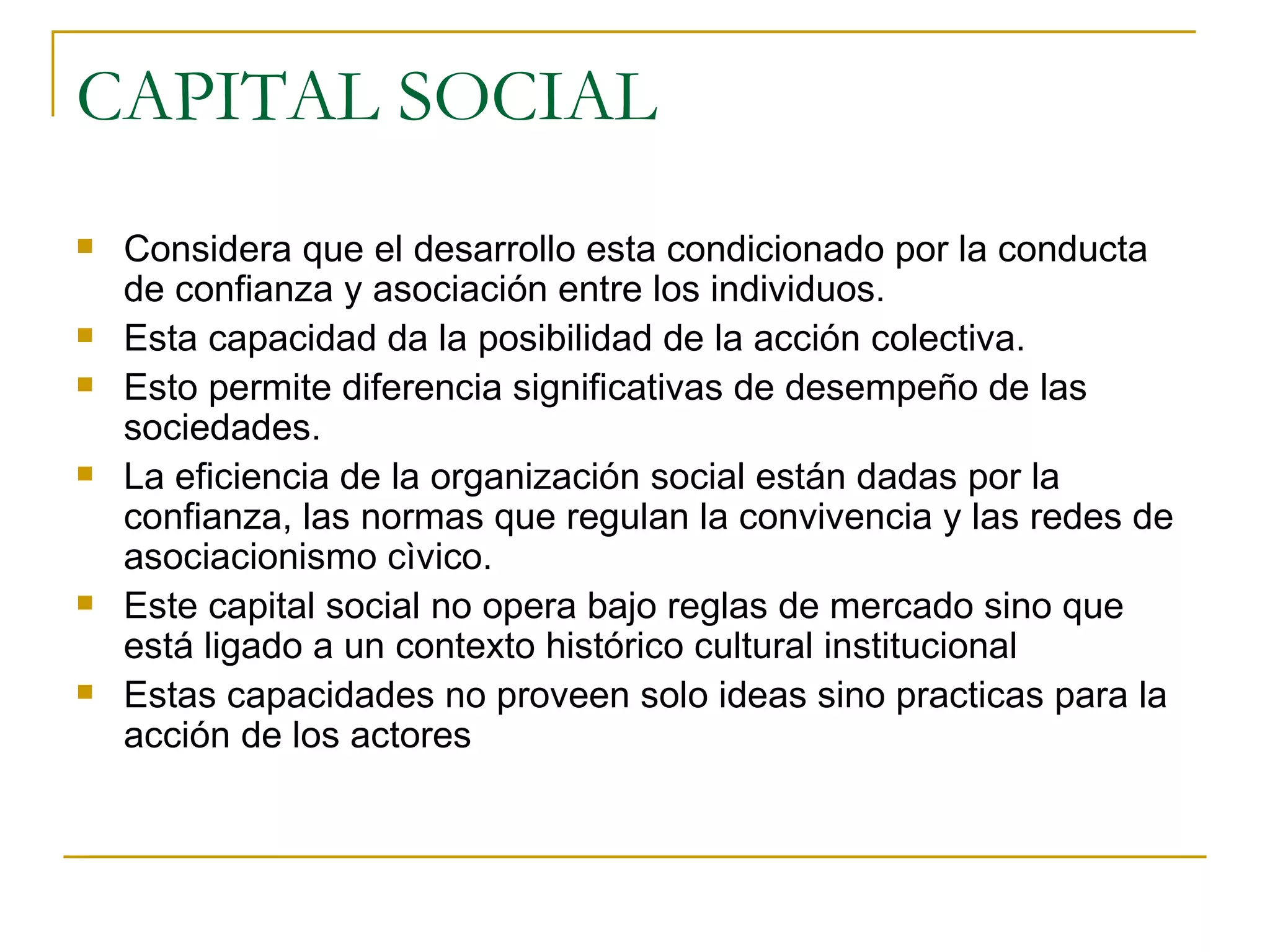 CAPITAL SOCIAL Considera que el desarrollo esta condicionado por la conducta de confianza y asociación entre los individuos. Esta capacidad da la posibilidad de la acción colectiva. Esto permite diferencia significativas de desempeño de las sociedades. La eficiencia de la organización social están dadas por la confianza, las normas que regulan la convivencia y las redes de asociacionismo cìvico. Este capital social no opera bajo reglas de mercado sino que está ligado a un contexto histórico cultural institucional Estas capacidades no proveen solo ideas sino practicas para la acción de los actores 