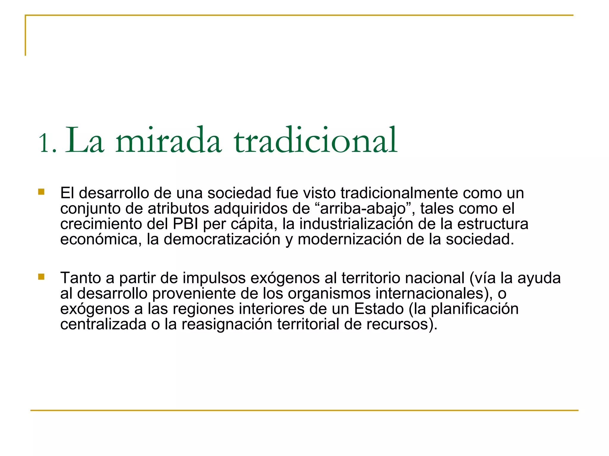 El desarrollo de una sociedad fue visto tradicionalmente como un conjunto de atributos adquiridos de “arriba-abajo”, tales como el crecimiento del PBI per cápita, la industrialización de la estructura económica, la democratización y modernización de la sociedad. Tanto a partir de impulsos exógenos al territorio nacional (vía la ayuda al desarrollo proveniente de los organismos internacionales), o exógenos a las regiones interiores de un Estado (la planificación centralizada o la reasignación territorial de recursos).  1.  La mirada tradicional 