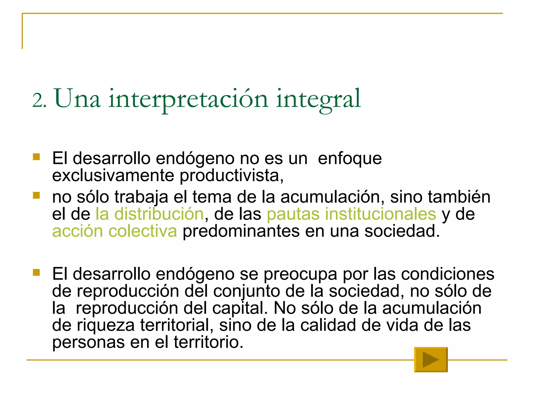 2.  Una interpretación integral El desarrollo endógeno no es un  enfoque exclusivamente productivista,  no sólo trabaja el tema de la acumulación, sino también  el de  la distribución , de las  pautas institucionales  y de  acción colectiva  predominantes en una sociedad.  El desarrollo endógeno se preocupa por las condiciones de reproducción del conjunto de la sociedad, no sólo de la  reproducción del capital. No sólo de la acumulación de riqueza territorial, sino de la calidad de vida de las personas en el territorio. 