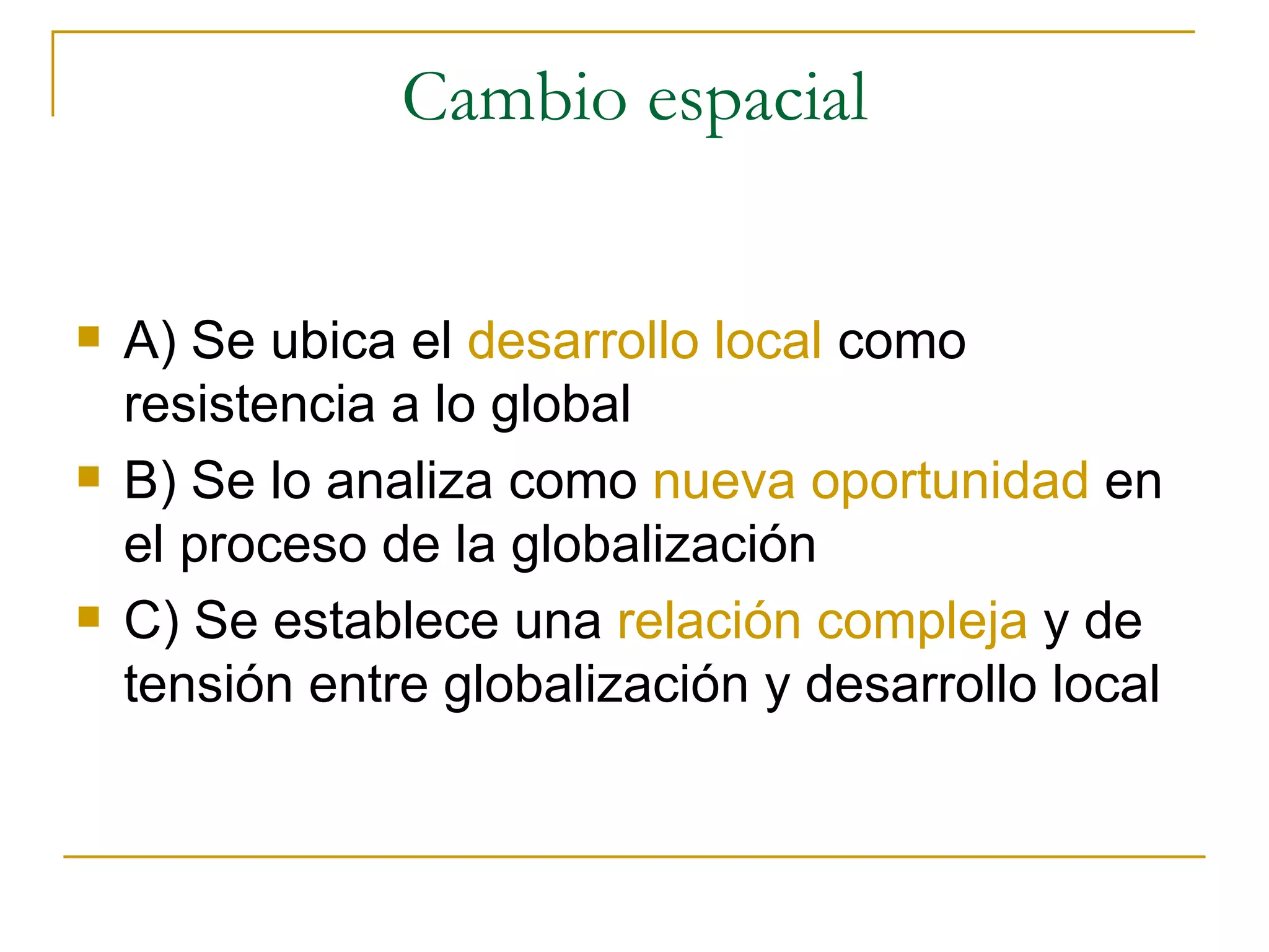 Cambio espacial A) Se ubica el  desarrollo local  como resistencia a lo global B) Se lo analiza como  nueva oportunidad  en el proceso de la globalización C) Se establece una  relación compleja  y de tensión entre globalización y desarrollo local 