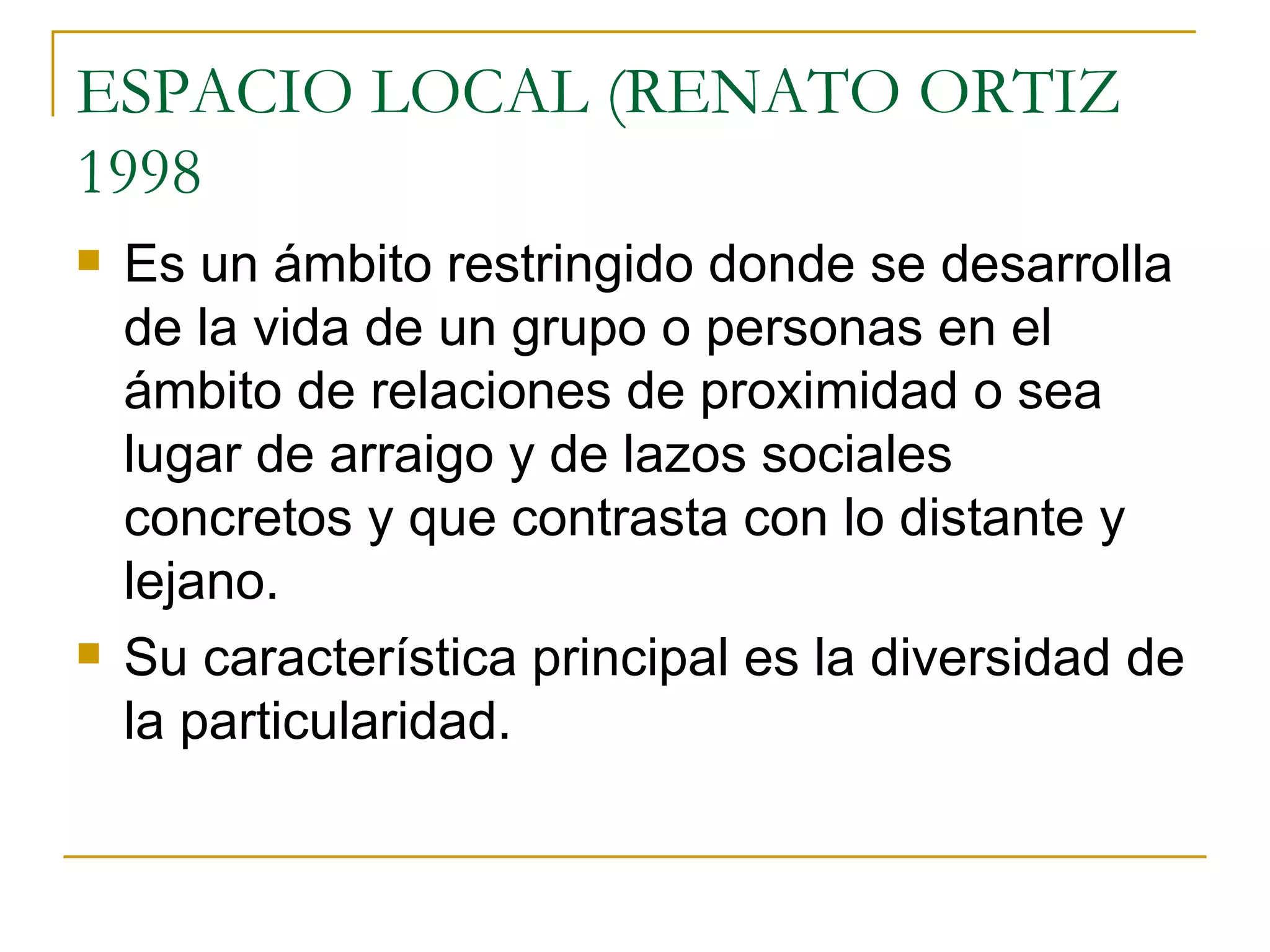 ESPACIO LOCAL (RENATO ORTIZ 1998 Es un ámbito restringido donde se desarrolla de la vida de un grupo o personas en el ámbito de relaciones de proximidad o sea lugar de arraigo y de lazos sociales concretos y que contrasta con lo distante y lejano. Su característica principal es la diversidad de la particularidad. 