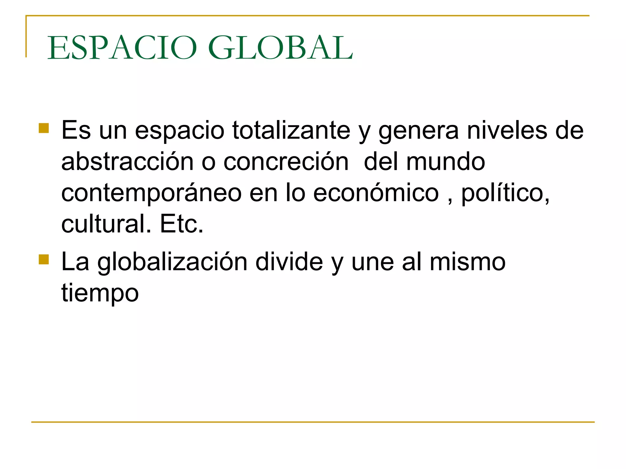 ESPACIO GLOBAL Es un espacio totalizante y genera niveles de abstracción o concreción  del mundo contemporáneo en lo económico , político, cultural. Etc. La globalización divide y une al mismo tiempo 