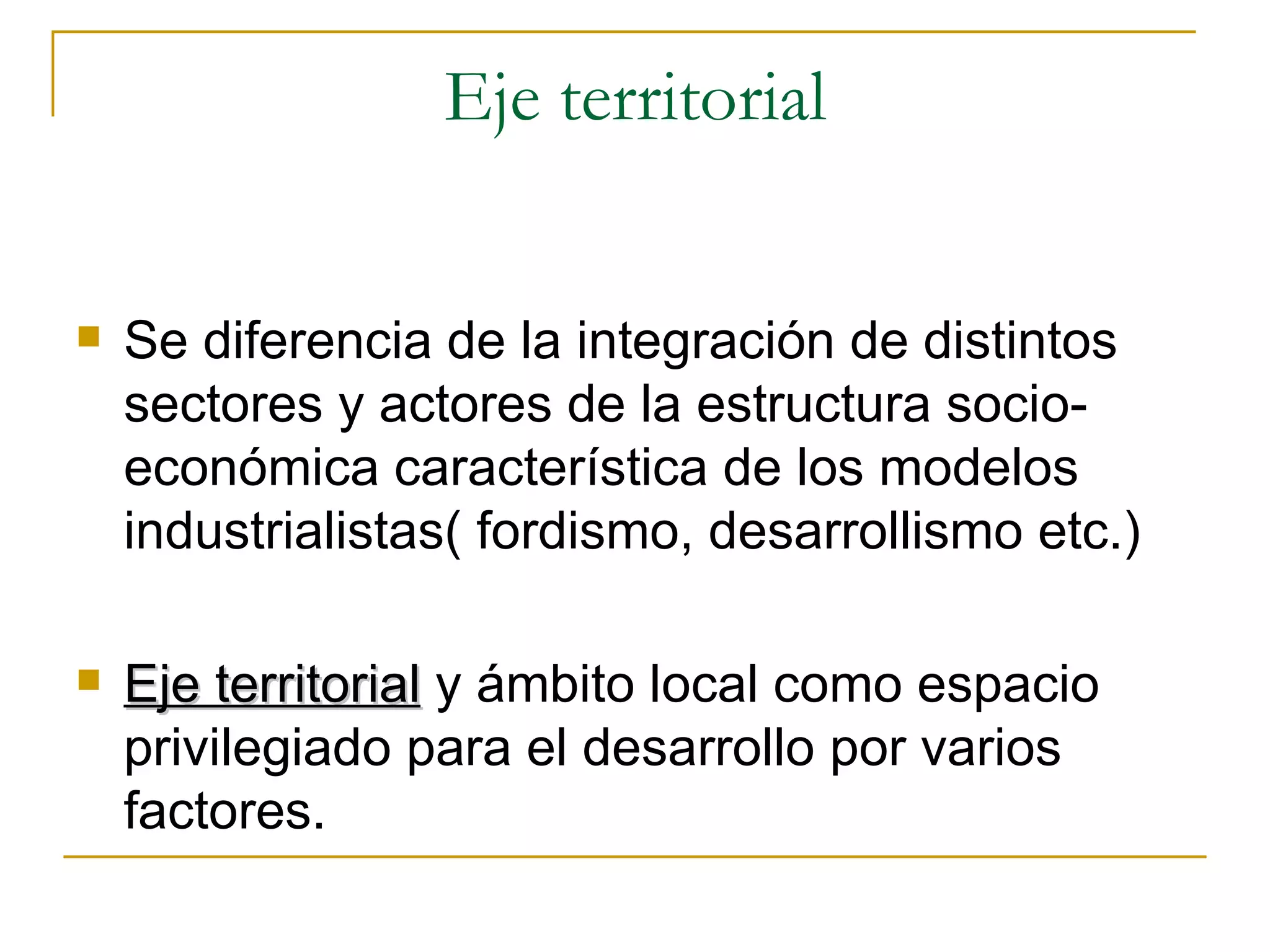 Eje territorial Se diferencia de la integración de distintos sectores y actores de la estructura socio-económica característica de los modelos industrialistas( fordismo, desarrollismo etc.) Eje territorial  y ámbito local como espacio privilegiado para el desarrollo por varios factores.  