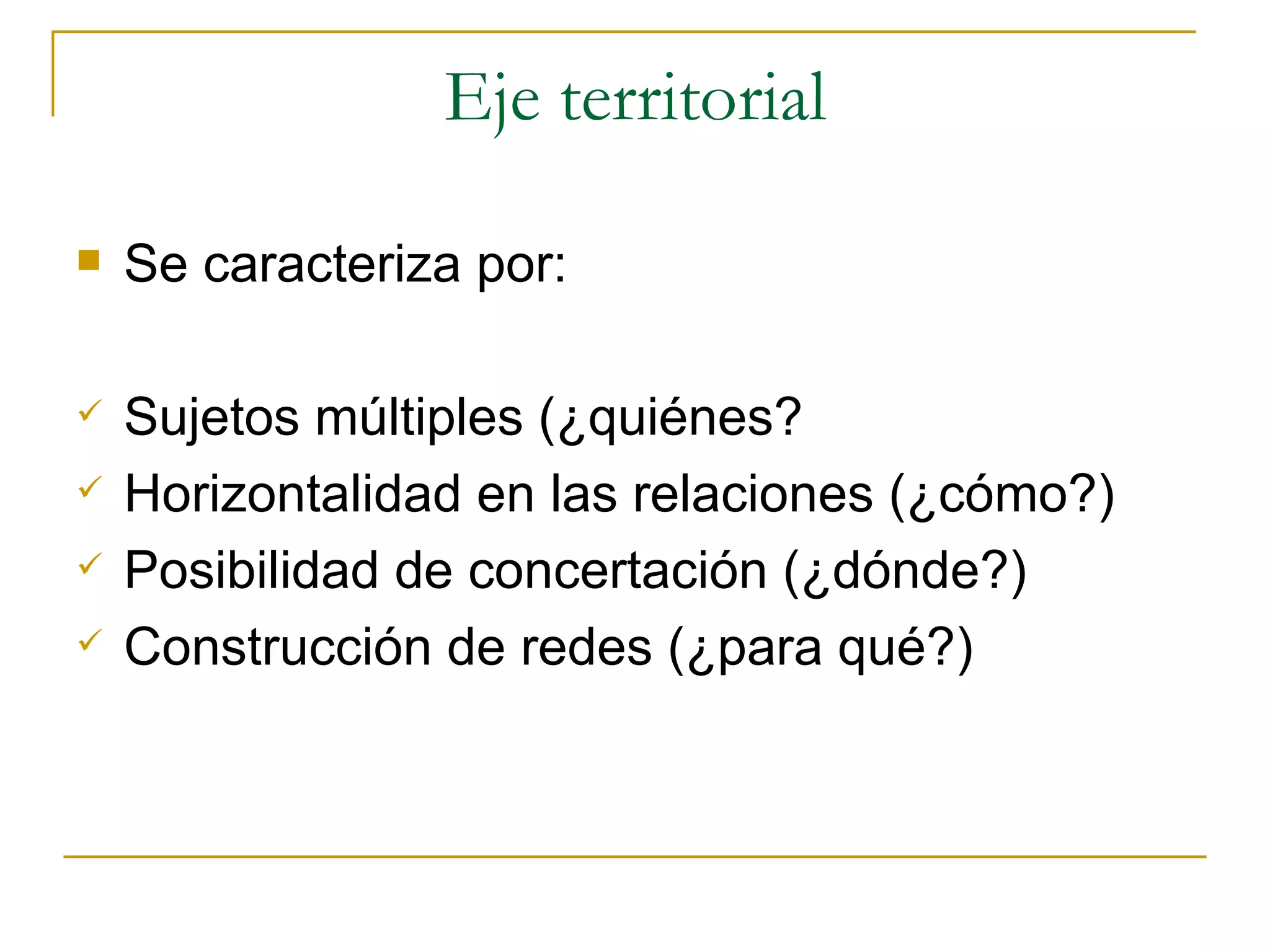 Eje territorial Se caracteriza por: Sujetos múltiples (¿quiénes? Horizontalidad en las relaciones (¿cómo?) Posibilidad de concertación (¿dónde?) Construcción de redes (¿para qué?) 