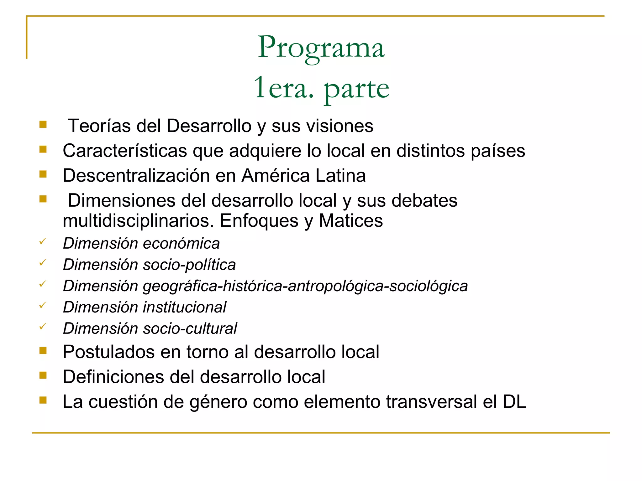 Programa 1era. parte Teorías del Desarrollo y sus visiones Características que adquiere lo local en distintos países Descentralización en América Latina Dimensiones del desarrollo local y sus debates multidisciplinarios. Enfoques y Matices Dimensión económica Dimensión socio-política Dimensión geográfica-histórica-antropológica-sociológica Dimensión institucional Dimensión socio-cultural Postulados en torno al desarrollo local Definiciones del desarrollo local La cuestión de género como elemento transversal el DL 