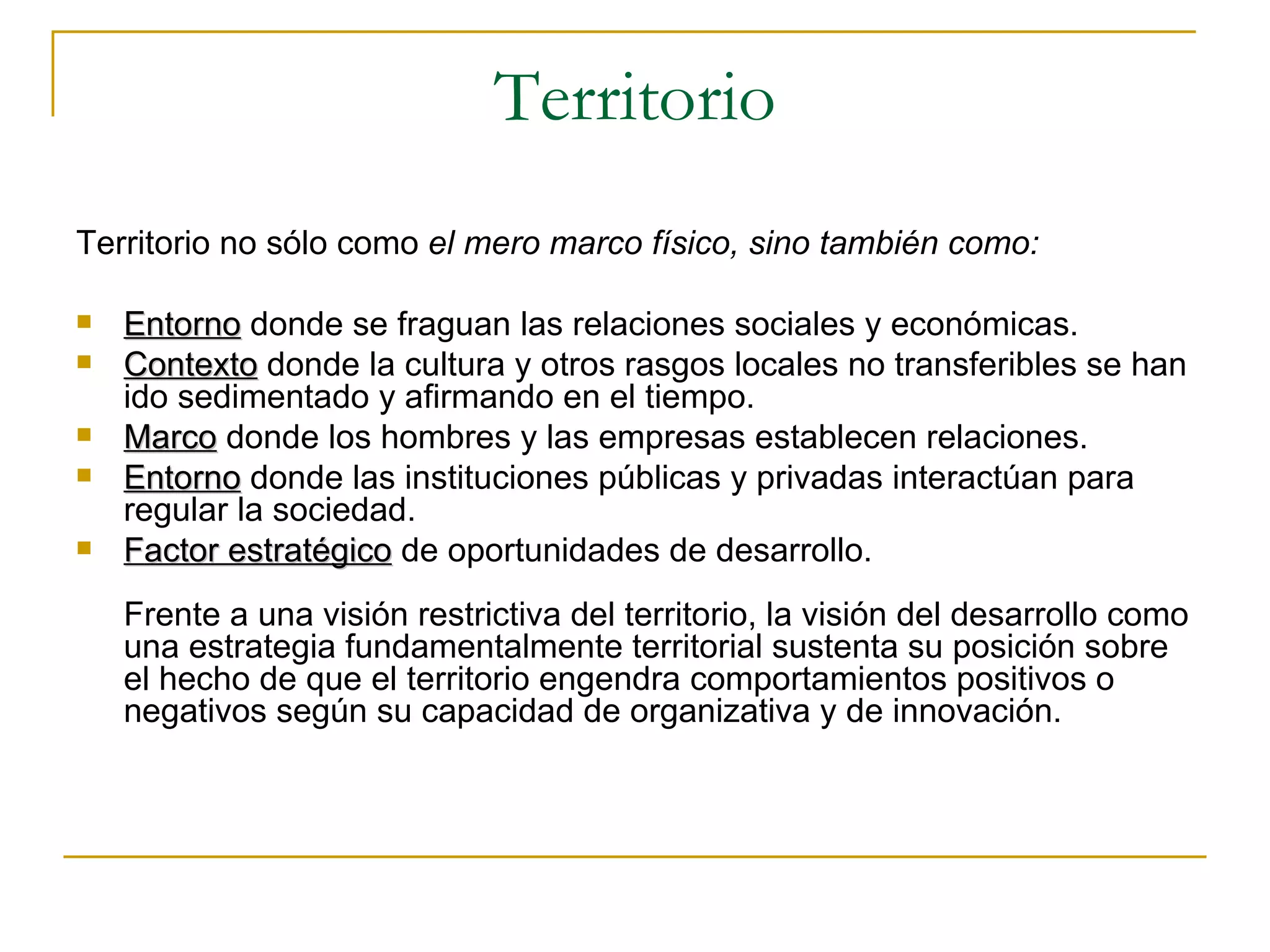 Territorio Territorio no sólo como  el mero marco físico, sino también como: E ntorno  donde se fraguan las relaciones sociales y económicas. C ontexto  donde la cultura y otros rasgos locales no transferibles se han ido sedimentado y afirmando en el tiempo. Marco  donde los hombres y las empresas establecen relaciones. Entorno  donde las instituciones públicas y privadas interactúan para regular la sociedad. F actor estratégico  de oportunidades de desarrollo.   Frente a una visión restrictiva del territorio, la visión del desarrollo como una estrategia fundamentalmente territorial sustenta su posición sobre el hecho de que el territorio engendra comportamientos positivos o negativos según su capacidad de organizativa y de innovación. 