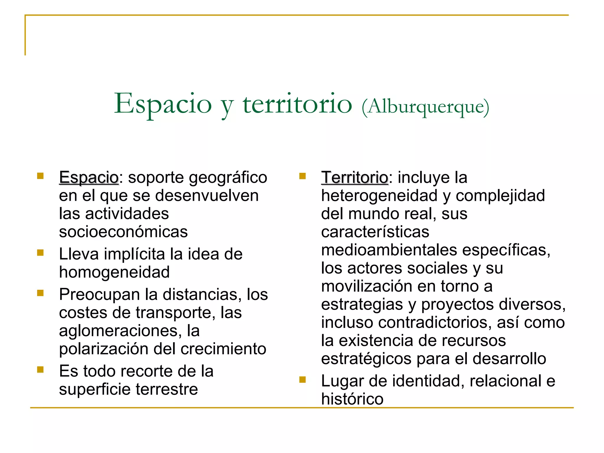 Espacio y territorio  (Alburquerque) Territorio : incluye la heterogeneidad y complejidad del mundo real, sus características medioambientales específicas, los actores sociales y su movilización en torno a estrategias y proyectos diversos, incluso contradictorios, así como la existencia de recursos estratégicos para el desarrollo Lugar de identidad, relacional e histórico Espacio : soporte geográfico en el que se desenvuelven las actividades socioeconómicas Lleva implícita la idea de homogeneidad  Preocupan la distancias, los costes de transporte, las aglomeraciones, la polarización del crecimiento Es todo recorte de la superficie terrestre 