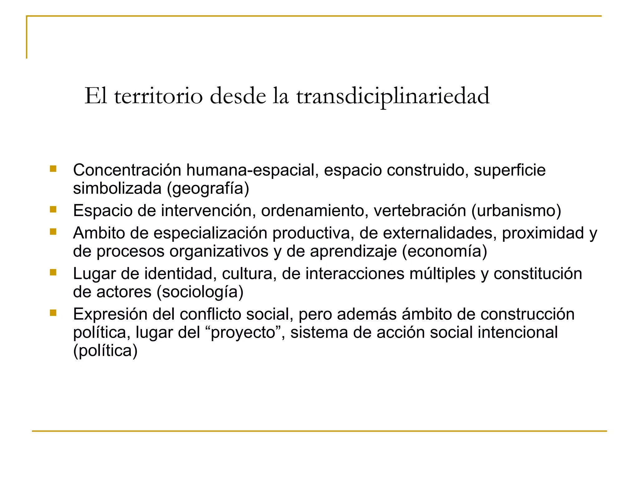 El territorio desde la transdiciplinariedad Concentración humana-espacial, espacio construido, superficie simbolizada (geografía)  Espacio de intervención, ordenamiento, vertebración (urbanismo) Ambito de especialización productiva, de externalidades, proximidad y de procesos organizativos y de aprendizaje (economía) Lugar de identidad, cultura, de interacciones múltiples y constitución de actores (sociología) Expresión del conflicto social, pero además ámbito de construcción política, lugar del “proyecto”, sistema de acción social intencional (política) 