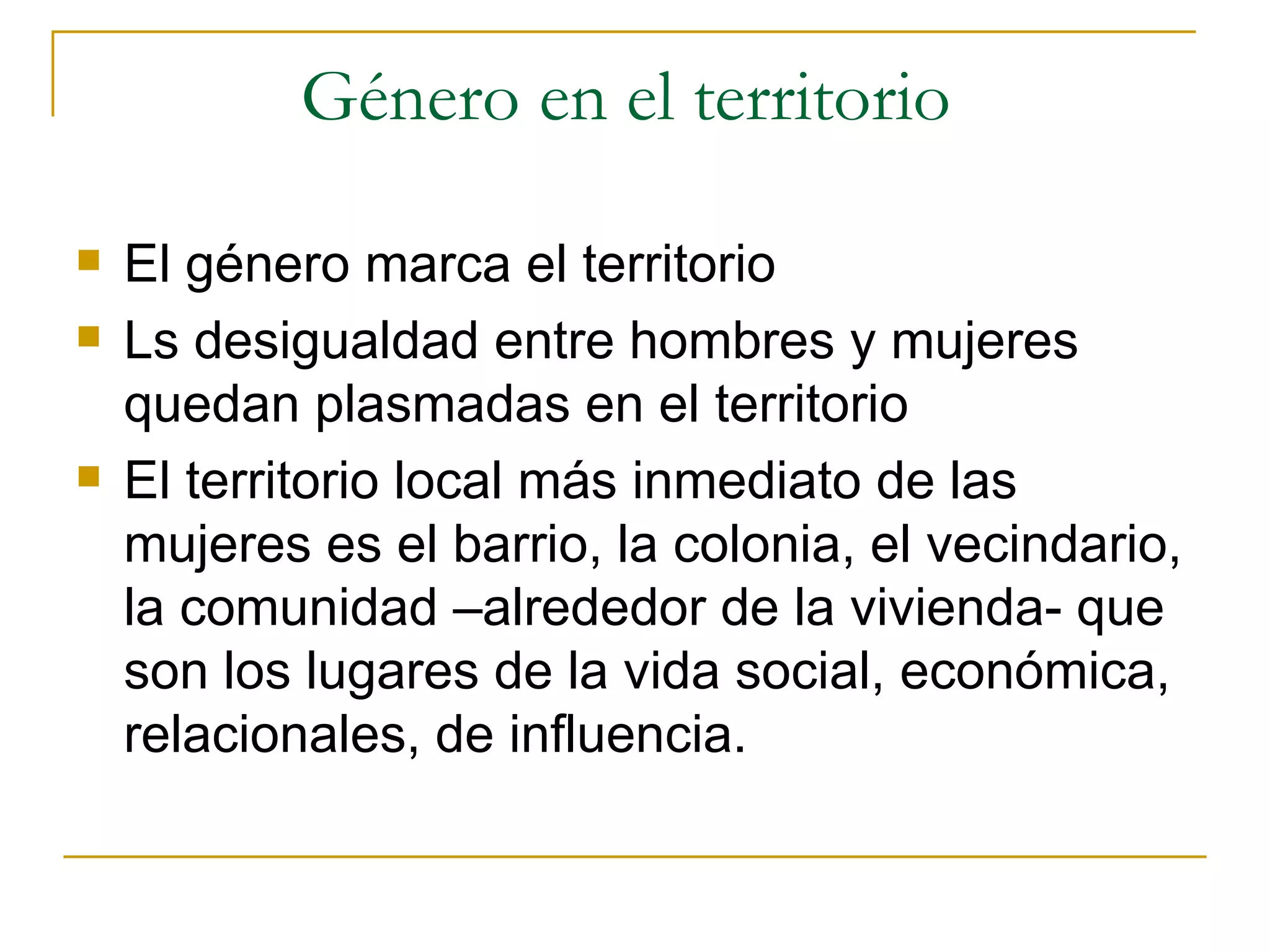 Género en el territorio  El género marca el territorio Ls desigualdad entre hombres y mujeres quedan plasmadas en el territorio El territorio local más inmediato de las mujeres es el barrio, la colonia, el vecindario, la comunidad –alrededor de la vivienda- que son los lugares de la vida social, económica, relacionales, de influencia.  