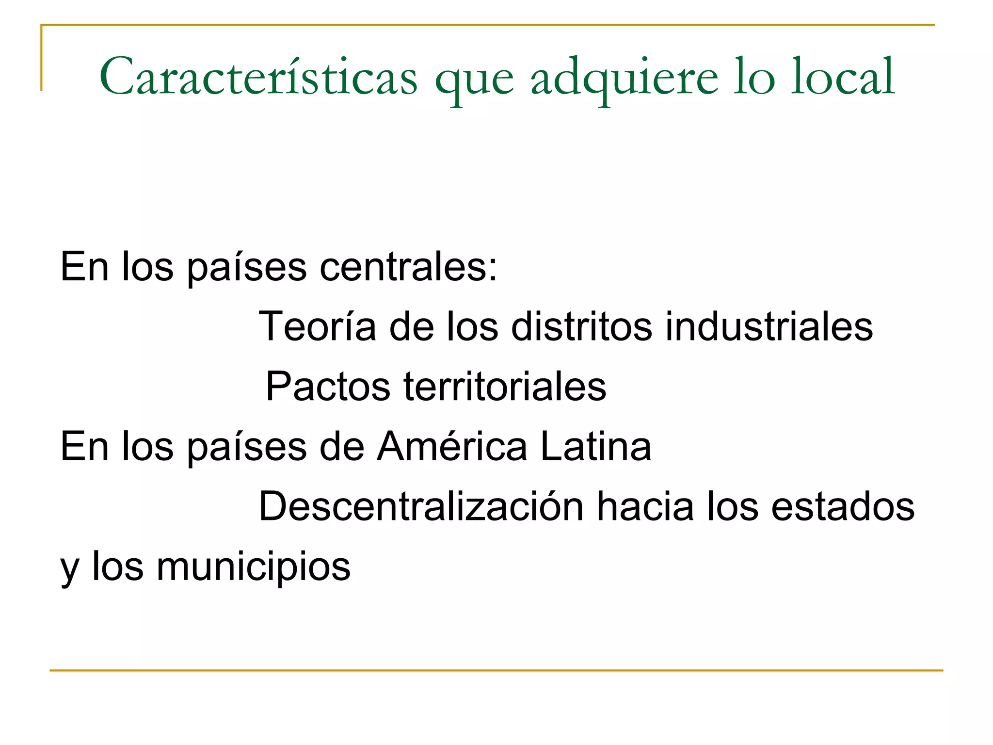 Características que adquiere lo local En los países centrales: Teoría de los distritos industriales Pactos territoriales En los países de América Latina Descentralización hacia los estados y los municipios 