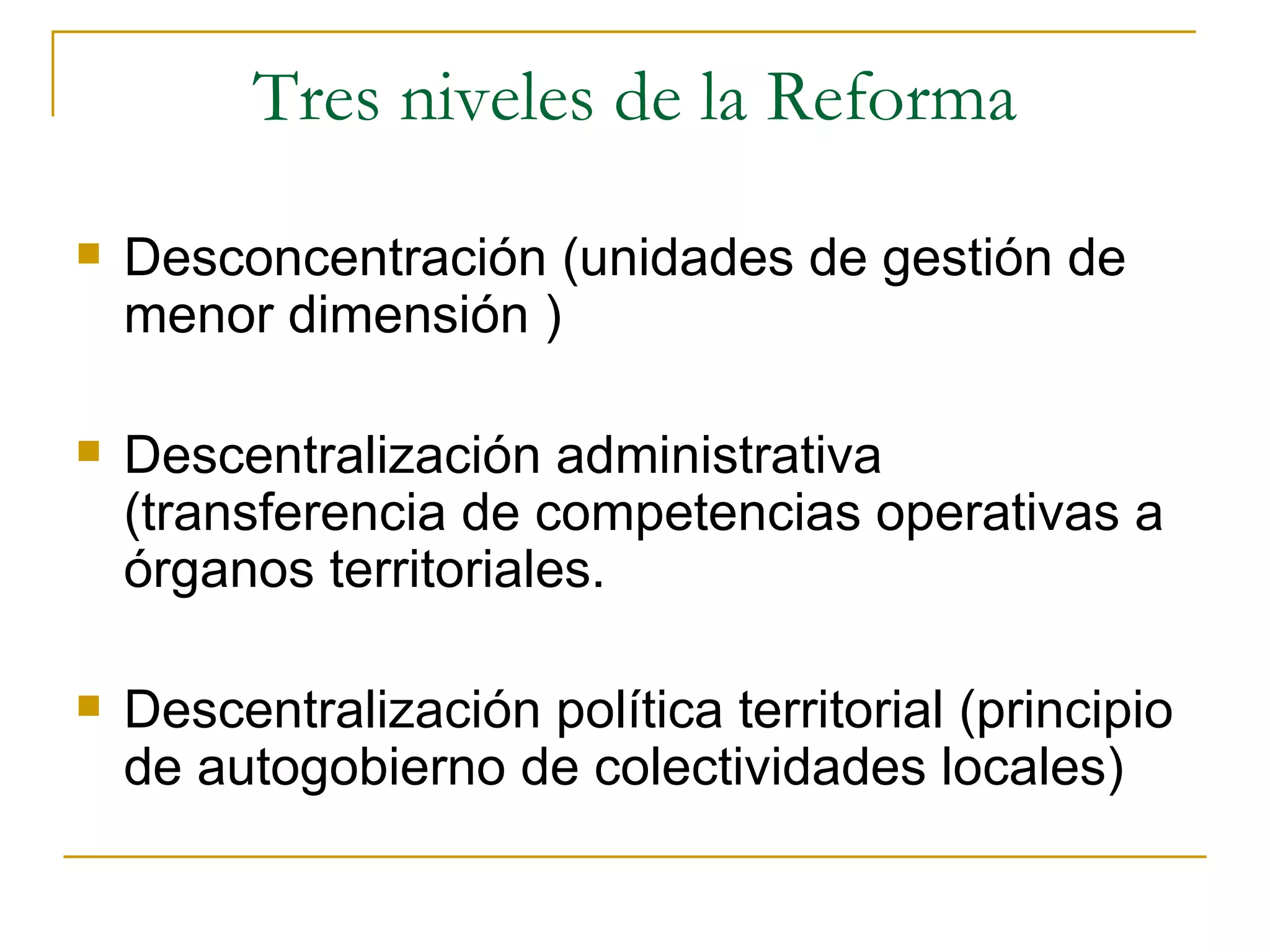 Tres niveles de la Reforma Desconcentración (unidades de gestión de menor dimensión ) Descentralización administrativa (transferencia de competencias operativas a órganos territoriales. Descentralización política territorial (principio de autogobierno de colectividades locales) 
