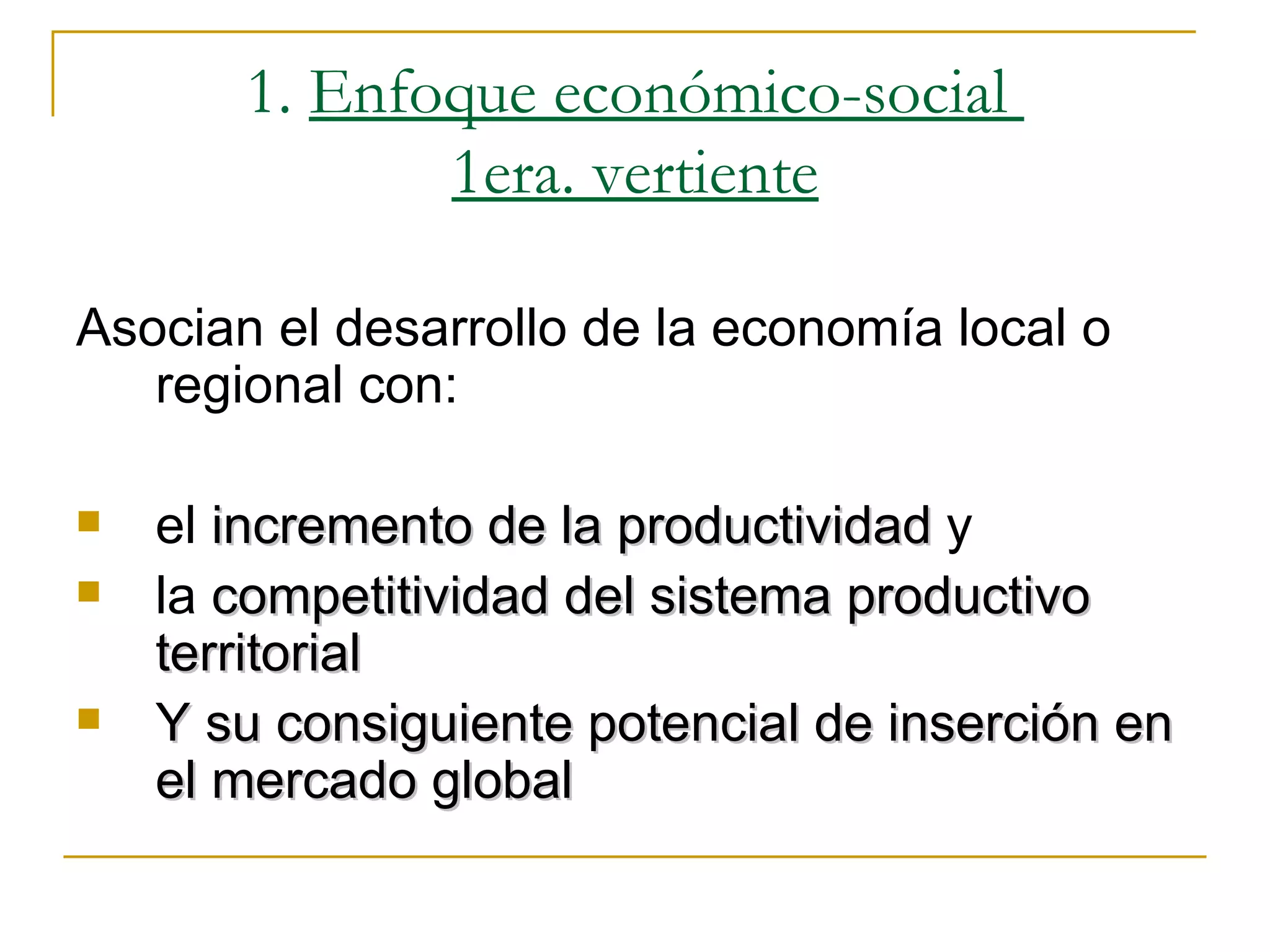 1.  Enfoque económico-social  1era. vertiente Asocian el desarrollo de la economía local o regional con: el  incremento de la productividad  y  la  competitividad del sistema productivo territorial Y su consiguiente potencial de inserción en el mercado global 